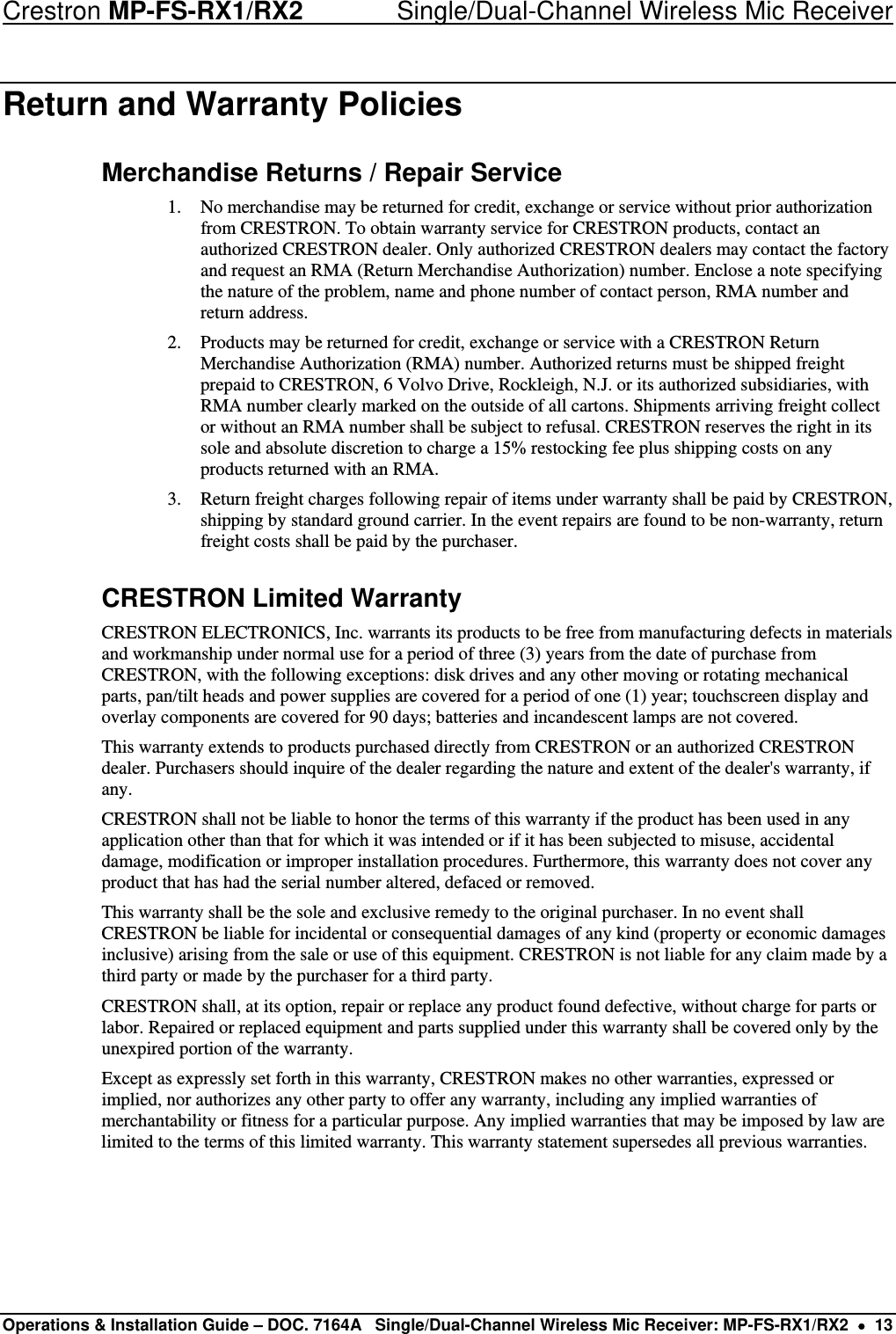 Crestron MP-FS-RX1/RX2    Single/Dual-Channel Wireless Mic Receiver Return and Warranty Policies Merchandise Returns / Repair Service 1. No merchandise may be returned for credit, exchange or service without prior authorization from CRESTRON. To obtain warranty service for CRESTRON products, contact an authorized CRESTRON dealer. Only authorized CRESTRON dealers may contact the factory and request an RMA (Return Merchandise Authorization) number. Enclose a note specifying the nature of the problem, name and phone number of contact person, RMA number and return address. 2. Products may be returned for credit, exchange or service with a CRESTRON Return Merchandise Authorization (RMA) number. Authorized returns must be shipped freight prepaid to CRESTRON, 6 Volvo Drive, Rockleigh, N.J. or its authorized subsidiaries, with RMA number clearly marked on the outside of all cartons. Shipments arriving freight collect or without an RMA number shall be subject to refusal. CRESTRON reserves the right in its sole and absolute discretion to charge a 15% restocking fee plus shipping costs on any products returned with an RMA. 3. Return freight charges following repair of items under warranty shall be paid by CRESTRON, shipping by standard ground carrier. In the event repairs are found to be non-warranty, return freight costs shall be paid by the purchaser. CRESTRON Limited Warranty CRESTRON ELECTRONICS, Inc. warrants its products to be free from manufacturing defects in materials and workmanship under normal use for a period of three (3) years from the date of purchase from CRESTRON, with the following exceptions: disk drives and any other moving or rotating mechanical parts, pan/tilt heads and power supplies are covered for a period of one (1) year; touchscreen display and overlay components are covered for 90 days; batteries and incandescent lamps are not covered. This warranty extends to products purchased directly from CRESTRON or an authorized CRESTRON dealer. Purchasers should inquire of the dealer regarding the nature and extent of the dealer&apos;s warranty, if any. CRESTRON shall not be liable to honor the terms of this warranty if the product has been used in any application other than that for which it was intended or if it has been subjected to misuse, accidental damage, modification or improper installation procedures. Furthermore, this warranty does not cover any product that has had the serial number altered, defaced or removed. This warranty shall be the sole and exclusive remedy to the original purchaser. In no event shall CRESTRON be liable for incidental or consequential damages of any kind (property or economic damages inclusive) arising from the sale or use of this equipment. CRESTRON is not liable for any claim made by a third party or made by the purchaser for a third party. CRESTRON shall, at its option, repair or replace any product found defective, without charge for parts or labor. Repaired or replaced equipment and parts supplied under this warranty shall be covered only by the unexpired portion of the warranty. Except as expressly set forth in this warranty, CRESTRON makes no other warranties, expressed or implied, nor authorizes any other party to offer any warranty, including any implied warranties of merchantability or fitness for a particular purpose. Any implied warranties that may be imposed by law are limited to the terms of this limited warranty. This warranty statement supersedes all previous warranties.  Operations &amp; Installation Guide – DOC. 7164A  Single/Dual-Channel Wireless Mic Receiver: MP-FS-RX1/RX2  •  13 