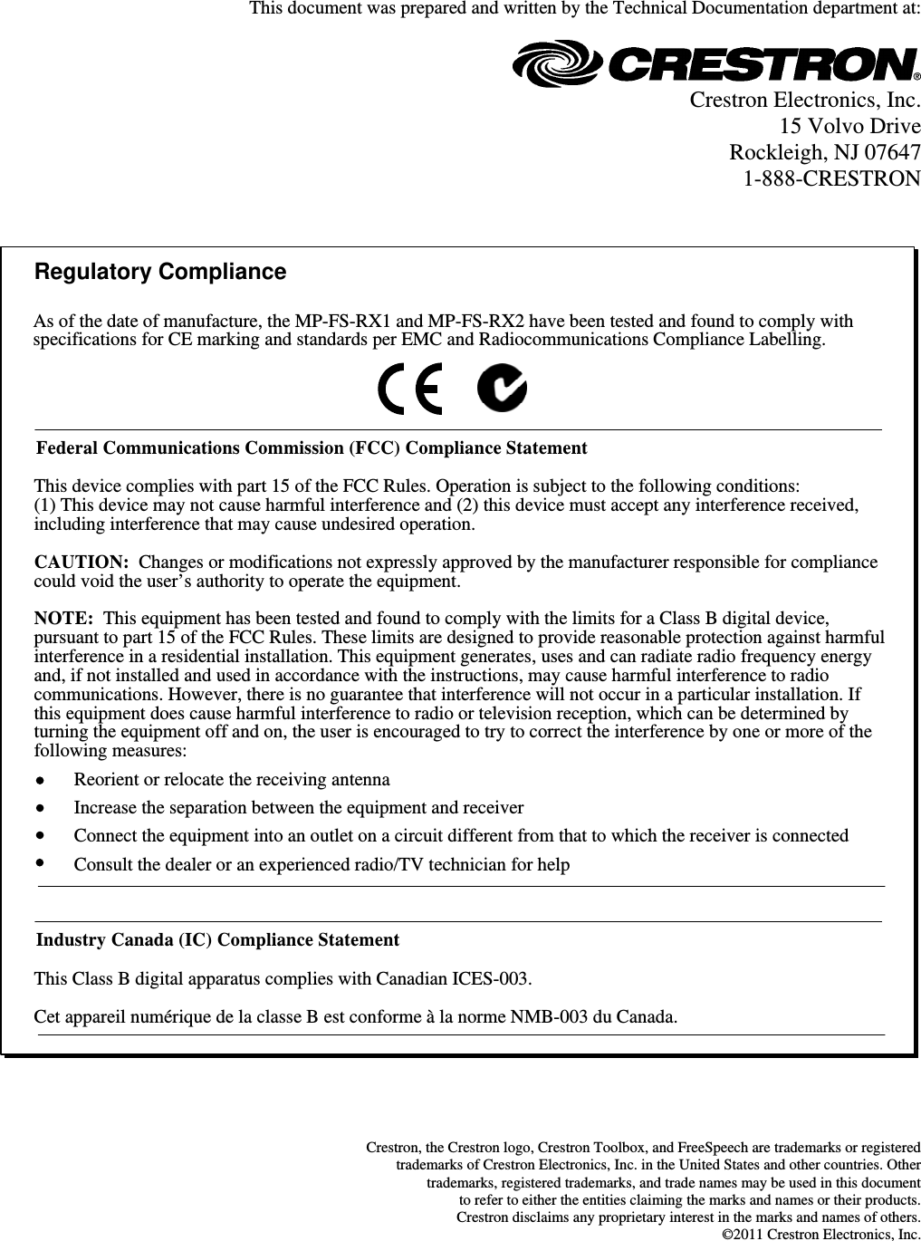  This document was prepared and written by the Technical Documentation department at:   Crestron Electronics, Inc. 15 Volvo Drive Rockleigh, NJ 07647 1-888-CRESTRON   Regulatory ComplianceFederal Communications Commission (FCC) Compliance StatementThis Class B digital apparatus complies with Canadian ICES-003.Cet appareil numérique de la classe B est conforme à la norme NMB-003 du Canada.Industry Canada (IC) Compliance StatementThis device complies with part 15 of the FCC Rules. Operation is subject to the following conditions:(1) This device may not cause harmful interference and (2) this device must accept any interference received, including interference that may cause undesired operation.CAUTION: Changes or modifications not expressly approved by the manufacturer responsible for compliance could void the user’s authority to operate the equipment. NOTE: This equipment has been tested and found to comply with the limits for a Class B digital device, pursuant to part 15 of the FCC Rules. These limits are designed to provide reasonable protection against harmful interference in a residential installation. This equipment generates, uses and can radiate radio frequency energy and, if not installed and used in accordance with the instructions, may cause harmful interference to radio communications. However, there is no guarantee that interference will not occur in a particular installation. If this equipment does cause harmful interference to radio or television reception, which can be determined by turning the equipment off and on, the user is encouraged to try to correct the interference by one or more of the following measures:Reorient or relocate the receiving antennaIncrease the separation between the equipment and receiverConnect the equipment into an outlet on a circuit different from that to which the receiver is connectedConsult the dealer or an experienced radio/TV technician for helpAs of the date of manufacture, the MP-FS-RX1 and MP-FS-RX2 have been tested and found to comply with specifications for CE marking and standards per EMC and Radiocommunications Compliance Labelling.    Crestron, the Crestron logo, Crestron Toolbox, and FreeSpeech are trademarks or registered  trademarks of Crestron Electronics, Inc. in the United States and other countries. Other  trademarks, registered trademarks, and trade names may be used in this document  to refer to either the entities claiming the marks and names or their products. Crestron disclaims any proprietary interest in the marks and names of others. ©2011 Crestron Electronics, Inc.  