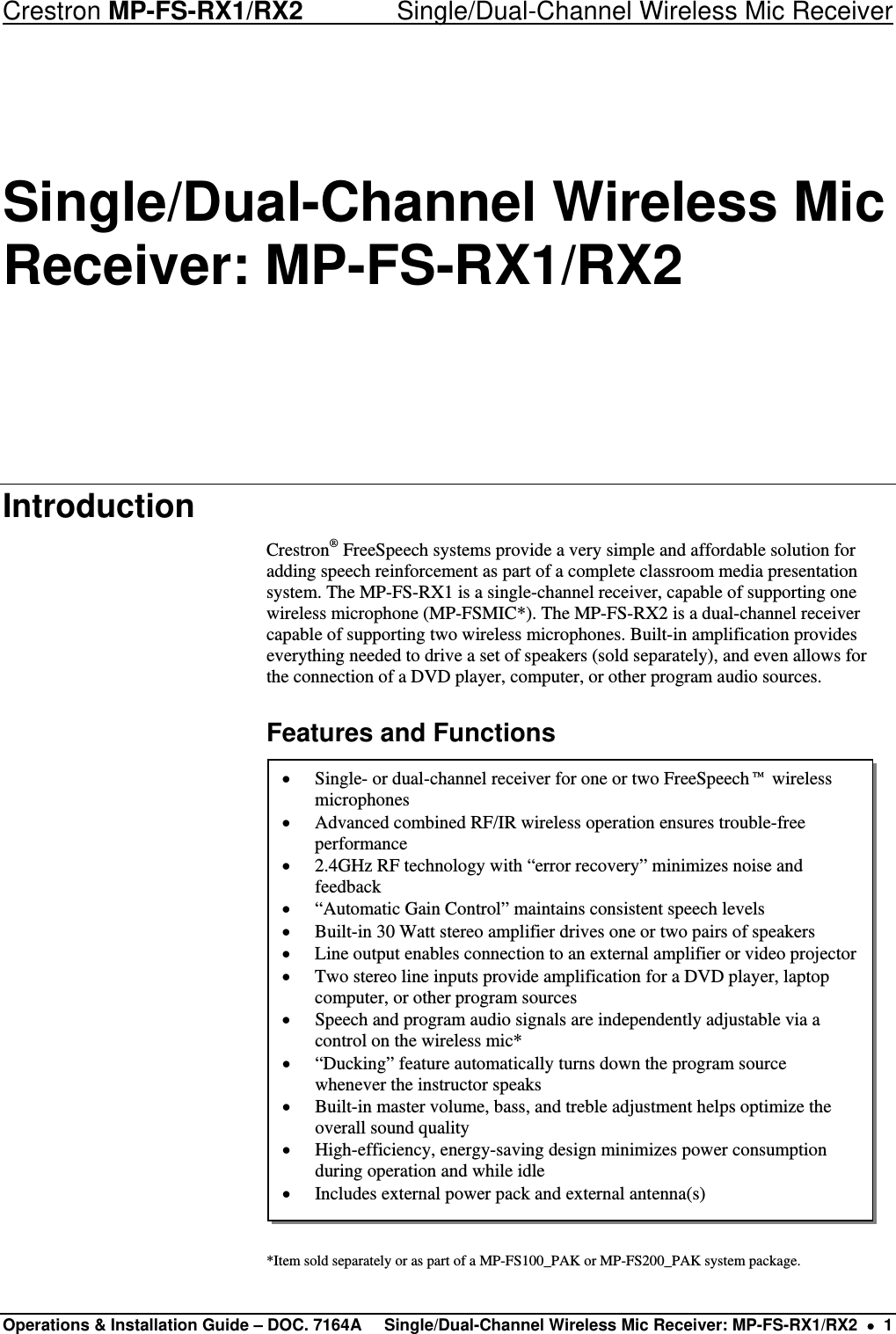 Crestron MP-FS-RX1/RX2    Single/Dual-Channel Wireless Mic Receiver Single/Dual-Channel Wireless Mic Receiver: MP-FS-RX1/RX2 Introduction Crestron® FreeSpeech systems provide a very simple and affordable solution for adding speech reinforcement as part of a complete classroom media presentation system. The MP-FS-RX1 is a single-channel receiver, capable of supporting one wireless microphone (MP-FSMIC*). The MP-FS-RX2 is a dual-channel receiver capable of supporting two wireless microphones. Built-in amplification provides everything needed to drive a set of speakers (sold separately), and even allows for the connection of a DVD player, computer, or other program audio sources. Features and Functions  • Single- or dual-channel receiver for one or two FreeSpeech™ wireless microphones • Advanced combined RF/IR wireless operation ensures trouble-free performance • 2.4GHz RF technology with “error recovery” minimizes noise and feedback • “Automatic Gain Control” maintains consistent speech levels • Built-in 30 Watt stereo amplifier drives one or two pairs of speakers • Line output enables connection to an external amplifier or video projector  • Two stereo line inputs provide amplification for a DVD player, laptop computer, or other program sources • Speech and program audio signals are independently adjustable via a control on the wireless mic* • “Ducking” feature automatically turns down the program source whenever the instructor speaks • Built-in master volume, bass, and treble adjustment helps optimize the overall sound quality • High-efficiency, energy-saving design minimizes power consumption during operation and while idle • Includes external power pack and external antenna(s)                *Item sold separately or as part of a MP-FS100_PAK or MP-FS200_PAK system package. Operations &amp; Installation Guide – DOC. 7164A  Single/Dual-Channel Wireless Mic Receiver: MP-FS-RX1/RX2  •  1 