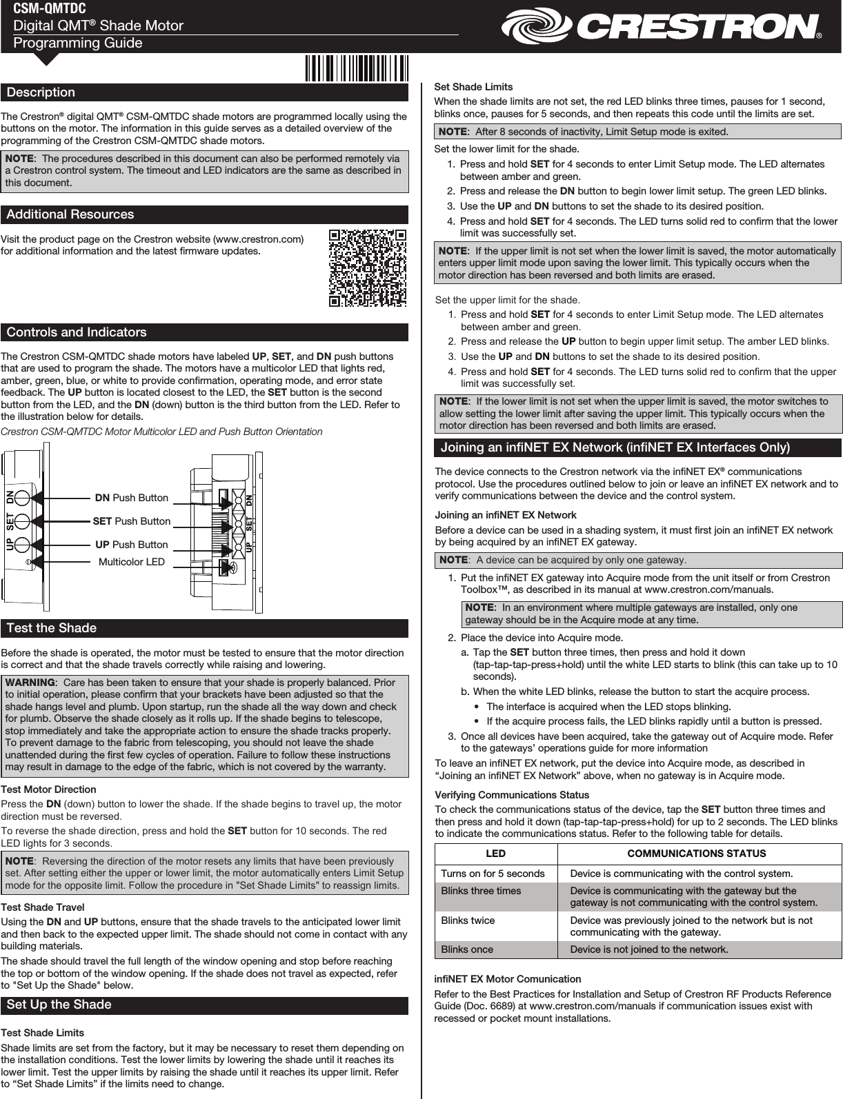 CSM-QMTDCDigital QMT® Shade MotorProgramming GuideControls and IndicatorsThe Crestron CSM-QMTDC shade motors have labeled UP, SET, and DN push buttons that are used to program the shade. The motors have a multicolor LED that lights red, amber, green, blue, or white to provide conrmation, operating mode, and error state feedback. The UP button is located closest to the LED, the SET button is the second button from the LED, and the DN (down) button is the third button from the LED. Refer to the illustration below for details.Crestron CSM-QMTDC Motor Multicolor LED and Push Button OrientationTest the ShadeBefore the shade is operated, the motor must be tested to ensure that the motor direction is correct and that the shade travels correctly while raising and lowering.WARNING:  Care has been taken to ensure that your shade is properly balanced. Prior to initial operation, please conrm that your brackets have been adjusted so that the shade hangs level and plumb. Upon startup, run the shade all the way down and check for plumb. Observe the shade closely as it rolls up. If the shade begins to telescope, stop immediately and take the appropriate action to ensure the shade tracks properly. To prevent damage to the fabric from telescoping, you should not leave the shade unattended during the rst few cycles of operation. Failure to follow these instructions may result in damage to the edge of the fabric, which is not covered by the warranty.Test Motor DirectionPress the DN (down) button to lower the shade. If the shade begins to travel up, the motor direction must be reversed.To reverse the shade direction, press and hold the SET button for 10 seconds. The red LED lights for 3 seconds. NOTE:  Reversing the direction of the motor resets any limits that have been previously set. After setting either the upper or lower limit, the motor automatically enters Limit Setup mode for the opposite limit. Follow the procedure in &quot;Set Shade Limits&quot; to reassign limits.Test Shade TravelUsing the DN and UP buttons, ensure that the shade travels to the anticipated lower limit and then back to the expected upper limit. The shade should not come in contact with any building materials. The shade should travel the full length of the window opening and stop before reaching the top or bottom of the window opening. If the shade does not travel as expected, refer to &quot;Set Up the Shade&quot; below. Set Up the ShadeTest Shade LimitsShade limits are set from the factory, but it may be necessary to reset them depending on the installation conditions. Test the lower limits by lowering the shade until it reaches its lower limit. Test the upper limits by raising the shade until it reaches its upper limit. Refer to “Set Shade Limits” if the limits need to change.Set Shade LimitsWhen the shade limits are not set, the red LED blinks three times, pauses for 1 second, blinks once, pauses for 5 seconds, and then repeats this code until the limits are set.NOTE:  After 8 seconds of inactivity, Limit Setup mode is exited.Set the lower limit for the shade.  1.  Press and hold SET for 4 seconds to enter Limit Setup mode. The LED alternates between amber and green.   2.  Press and release the DN button to begin lower limit setup. The green LED blinks.  3.  Use the UP and DN buttons to set the shade to its desired position.  4.  Press and hold SET for 4 seconds. The LED turns solid red to conrm that the lower limit was successfully set.NOTE:  If the upper limit is not set when the lower limit is saved, the motor automatically enters upper limit mode upon saving the lower limit. This typically occurs when the motor direction has been reversed and both limits are erased.Set the upper limit for the shade.  1.  Press and hold SET for 4 seconds to enter Limit Setup mode. The LED alternates between amber and green.   2.  Press and release the UP button to begin upper limit setup. The amber LED blinks.  3.  Use the UP and DN buttons to set the shade to its desired position.  4.  Press and hold SET for 4 seconds. The LED turns solid red to confirm that the upper limit was successfully set.NOTE:  If the lower limit is not set when the upper limit is saved, the motor switches to allow setting the lower limit after saving the upper limit. This typically occurs when the motor direction has been reversed and both limits are erased.Joining an inNET EX Network (inNET EX Interfaces Only)The device connects to the Crestron network via the inNET EX® communications protocol. Use the procedures outlined below to join or leave an inNET EX network and to verify communications between the device and the control system.Joining an inNET EX NetworkBefore a device can be used in a shading system, it must rst join an inNET EX network by being acquired by an inNET EX gateway.NOTE:  A device can be acquired by only one gateway.  1.  Put the inNET EX gateway into Acquire mode from the unit itself or from Crestron Toolbox™, as described in its manual at www.crestron.com/manuals.NOTE:  In an environment where multiple gateways are installed, only one gateway should be in the Acquire mode at any time.  2.  Place the device into Acquire mode.  a.  Tap the SET button three times, then press and hold it down (tap-tap-tap-press+hold) until the white LED starts to blink (this can take up to 10 seconds).  b. When the white LED blinks, release the button to start the acquire process.  •  The interface is acquired when the LED stops blinking.   •  If the acquire process fails, the LED blinks rapidly until a button is pressed.  3.  Once all devices have been acquired, take the gateway out of Acquire mode. Refer to the gateways’ operations guide for more informationTo leave an inNET EX network, put the device into Acquire mode, as described in “Joining an inNET EX Network” above, when no gateway is in Acquire mode.Verifying Communications StatusTo check the communications status of the device, tap the SET button three times and then press and hold it down (tap-tap-tap-press+hold) for up to 2 seconds. The LED blinks to indicate the communications status. Refer to the following table for details.DescriptionThe Crestron® digital QMT® CSM-QMTDC shade motors are programmed locally using the buttons on the motor. The information in this guide serves as a detailed overview of the programming of the Crestron CSM-QMTDC shade motors.NOTE:  The procedures described in this document can also be performed remotely via a Crestron control system. The timeout and LED indicators are the same as described in this document.inNET EX Motor ComunicationRefer to the Best Practices for Installation and Setup of Crestron RF Products Reference Guide (Doc. 6689) at www.crestron.com/manuals if communication issues exist with recessed or pocket mount installations. Multicolor LEDUP Push ButtonSET Push ButtonDN Push ButtonLED  COMMUNICATIONS STATUS Turns on for 5 seconds  Device is communicating with the control system. Blinks three times  Device is communicating with the gateway but the gateway is not communicating with the control system. Blinks twice  Device was previously joined to the network but is not communicating with the gateway. Blinks once  Device is not joined to the network.  Additional ResourcesVisit the product page on the Crestron website (www.crestron.com) for additional information and the latest rmware updates.