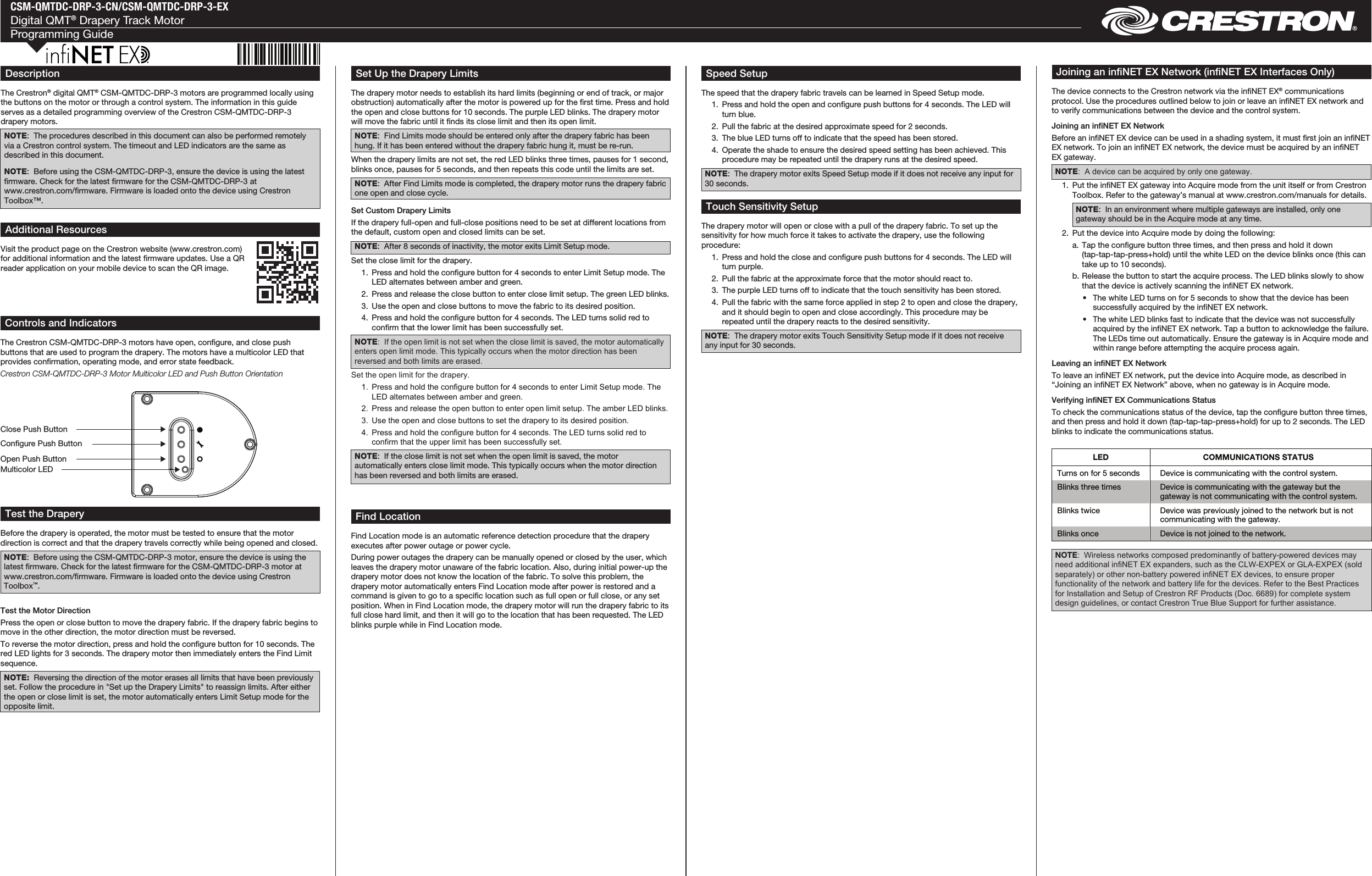 CSM-QMTDC-DRP-3-CN/CSM-QMTDC-DRP-3-EXDigital QMT® Drapery Track MotorProgramming GuideTest the Motor DirectionPress the open or close button to move the drapery fabric. If the drapery fabric begins to move in the other direction, the motor direction must be reversed.To reverse the motor direction, press and hold the congure button for 10 seconds. The red LED lights for 3 seconds. The drapery motor then immediately enters the Find Limit sequence.NOTE:  Reversing the direction of the motor erases all limits that have been previously set. Follow the procedure in &quot;Set up the Drapery Limits&quot; to reassign limits. After either the open or close limit is set, the motor automatically enters Limit Setup mode for the opposite limit. Controls and IndicatorsThe Crestron CSM-QMTDC-DRP-3 motors have open, congure, and close push buttons that are used to program the drapery. The motors have a multicolor LED that provides conrmation, operating mode, and error state feedback.Crestron CSM-QMTDC-DRP-3 Motor Multicolor LED and Push Button OrientationTest the DraperyBefore the drapery is operated, the motor must be tested to ensure that the motor direction is correct and that the drapery travels correctly while being opened and closed.NOTE:  Before using the CSM-QMTDC-DRP-3 motor, ensure the device is using the latest rmware. Check for the latest rmware for the CSM-QMTDC-DRP-3 motor at www.crestron.com/rmware. Firmware is loaded onto the device using Crestron  Toolbox™.Find LocationFind Location mode is an automatic reference detection procedure that the drapery executes after power outage or power cycle.During power outages the drapery can be manually opened or closed by the user, which leaves the drapery motor unaware of the fabric location. Also, during initial power-up the drapery motor does not know the location of the fabric. To solve this problem, the drapery motor automatically enters Find Location mode after power is restored and a command is given to go to a specic location such as full open or full close, or any set position. When in Find Location mode, the drapery motor will run the drapery fabric to its full close hard limit, and then it will go to the location that has been requested. The LED blinks purple while in Find Location mode.Speed SetupThe speed that the drapery fabric travels can be learned in Speed Setup mode.   1.  Press and hold the open and congure push buttons for 4 seconds. The LED will turn blue.   2.  Pull the fabric at the desired approximate speed for 2 seconds.  3.  The blue LED turns off to indicate that the speed has been stored.  4.  Operate the shade to ensure the desired speed setting has been achieved. This procedure may be repeated until the drapery runs at the desired speed.NOTE:  The drapery motor exits Speed Setup mode if it does not receive any input for 30 seconds.Touch Sensitivity SetupThe drapery motor will open or close with a pull of the drapery fabric. To set up the sensitivity for how much force it takes to activate the drapery, use the following procedure:  1.  Press and hold the close and congure push buttons for 4 seconds. The LED will turn purple.  2.  Pull the fabric at the approximate force that the motor should react to.  3.  The purple LED turns off to indicate that the touch sensitivity has been stored.  4.  Pull the fabric with the same force applied in step 2 to open and close the drapery, and it should begin to open and close accordingly. This procedure may be repeated until the drapery reacts to the desired sensitivity.NOTE:  The drapery motor exits Touch Sensitivity Setup mode if it does not receive any input for 30 seconds.Joining an inNET EX Network (inNET EX Interfaces Only)The device connects to the Crestron network via the inNET EX® communications protocol. Use the procedures outlined below to join or leave an inNET EX network and to verify communications between the device and the control system.Joining an inNET EX NetworkBefore an inNET EX device can be used in a shading system, it must rst join an inNET EX network. To join an inNET EX network, the device must be acquired by an inNET EX gateway.NOTE:  A device can be acquired by only one gateway.  1.  Put the inNET EX gateway into Acquire mode from the unit itself or from Crestron Toolbox. Refer to the gateway’s manual at www.crestron.com/manuals for details.NOTE:  In an environment where multiple gateways are installed, only one gateway should be in the Acquire mode at any time.  2.  Put the device into Acquire mode by doing the following:  a.  Tap the congure button three times, and then press and hold it down (tap-tap-tap-press+hold) until the white LED on the device blinks once (this can take up to 10 seconds).  b. Release the button to start the acquire process. The LED blinks slowly to show that the device is actively scanning the inNET EX network.  •  The white LED turns on for 5 seconds to show that the device has been successfully acquired by the infiNET EX network.  •  The white LED blinks fast to indicate that the device was not successfully acquired by the infiNET EX network. Tap a button to acknowledge the failure. The LEDs time out automatically. Ensure the gateway is in Acquire mode and within range before attempting the acquire process again.Leaving an inNET EX NetworkTo leave an inNET EX network, put the device into Acquire mode, as described in “Joining an inNET EX Network” above, when no gateway is in Acquire mode.Verifying inNET EX Communications StatusTo check the communications status of the device, tap the congure button three times, and then press and hold it down (tap-tap-tap-press+hold) for up to 2 seconds. The LED blinks to indicate the communications status.DescriptionThe Crestron® digital QMT® CSM-QMTDC-DRP-3 motors are programmed locally using the buttons on the motor or through a control system. The information in this guide serves as a detailed programming overview of the Crestron CSM-QMTDC-DRP-3 drapery motors.NOTE:  The procedures described in this document can also be performed remotely via a Crestron control system. The timeout and LED indicators are the same as described in this document.NOTE:  Before using the CSM-QMTDC-DRP-3, ensure the device is using the latest rmware. Check for the latest rmware for the CSM-QMTDC-DRP-3 at www.crestron.com/rmware. Firmware is loaded onto the device using Crestron Toolbox™.Set Up the Drapery LimitsThe drapery motor needs to establish its hard limits (beginning or end of track, or major obstruction) automatically after the motor is powered up for the rst time. Press and hold the open and close buttons for 10 seconds. The purple LED blinks. The drapery motor will move the fabric until it nds its close limit and then its open limit.NOTE:  Find Limits mode should be entered only after the drapery fabric has been hung. If it has been entered without the drapery fabric hung it, must be re-run.When the drapery limits are not set, the red LED blinks three times, pauses for 1 second, blinks once, pauses for 5 seconds, and then repeats this code until the limits are set.NOTE:  After Find Limits mode is completed, the drapery motor runs the drapery fabric one open and close cycle.Set Custom Drapery LimitsIf the drapery full-open and full-close positions need to be set at different locations from the default, custom open and closed limits can be set.NOTE:  After 8 seconds of inactivity, the motor exits Limit Setup mode.Set the close limit for the drapery.  1.  Press and hold the congure button for 4 seconds to enter Limit Setup mode. The LED alternates between amber and green.   2.  Press and release the close button to enter close limit setup. The green LED blinks.  3.  Use the open and close buttons to move the fabric to its desired position.  4.  Press and hold the congure button for 4 seconds. The LED turns solid red to conrm that the lower limit has been successfully set.NOTE:  If the open limit is not set when the close limit is saved, the motor automatically enters open limit mode. This typically occurs when the motor direction has been reversed and both limits are erased.Set the open limit for the drapery.  1.  Press and hold the configure button for 4 seconds to enter Limit Setup mode. The LED alternates between amber and green.   2.  Press and release the open button to enter open limit setup. The amber LED blinks.  3.  Use the open and close buttons to set the drapery to its desired position.  4.  Press and hold the configure button for 4 seconds. The LED turns solid red to confirm that the upper limit has been successfully set.NOTE:  If the close limit is not set when the open limit is saved, the motor automatically enters close limit mode. This typically occurs when the motor direction has been reversed and both limits are erased.Additional ResourcesVisit the product page on the Crestron website (www.crestron.com) for additional information and the latest rmware updates. Use a QR reader application on your mobile device to scan the QR image.Multicolor LEDClose Push ButtonCongure Push ButtonOpen Push ButtonNOTE:  Wireless networks composed predominantly of battery-powered devices may need additional infiNET EX expanders, such as the CLW-EXPEX or GLA-EXPEX (sold separately) or other non-battery powered infiNET EX devices, to ensure proper functionality of the network and battery life for the devices. Refer to the Best Practices for Installation and Setup of Crestron RF Products (Doc. 6689) for complete system design guidelines, or contact Crestron True Blue Support for further assistance. LED  COMMUNICATIONS STATUS Turns on for 5 seconds  Device is communicating with the control system. Blinks three times  Device is communicating with the gateway but the gateway is not communicating with the control system. Blinks twice  Device was previously joined to the network but is not communicating with the gateway. Blinks once  Device is not joined to the network.  