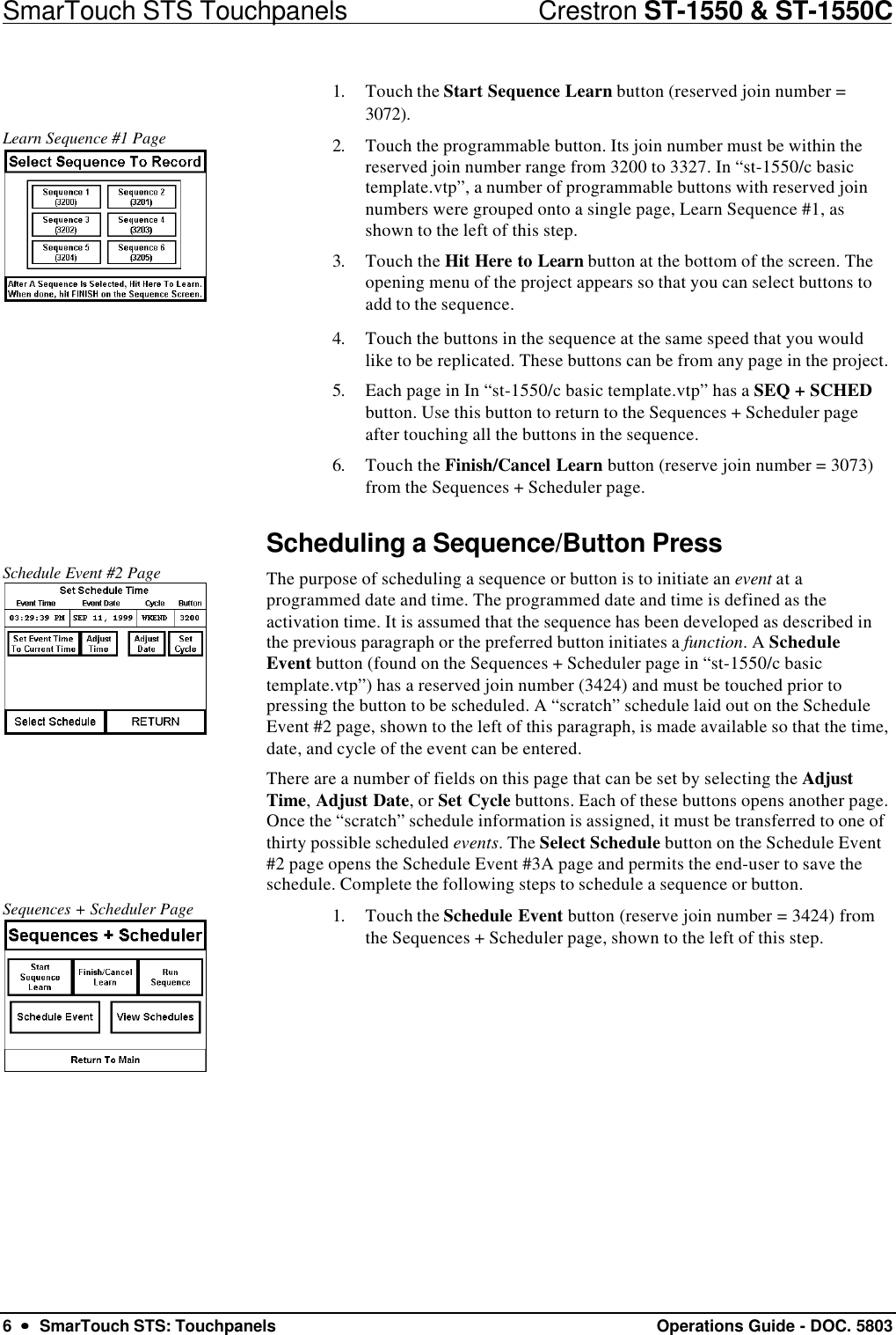 SmarTouch STS Touchpanels                            Crestron ST-1550 &amp; ST-1550C6  ••  SmarTouch STS: Touchpanels Operations Guide - DOC. 58031. Touch the Start Sequence Learn button (reserved join number =3072).Learn Sequence #1 Page 2. Touch the programmable button. Its join number must be within thereserved join number range from 3200 to 3327. In “st-1550/c basictemplate.vtp”, a number of programmable buttons with reserved joinnumbers were grouped onto a single page, Learn Sequence #1, asshown to the left of this step.3. Touch the Hit Here to Learn button at the bottom of the screen. Theopening menu of the project appears so that you can select buttons toadd to the sequence.4. Touch the buttons in the sequence at the same speed that you wouldlike to be replicated. These buttons can be from any page in the project.5. Each page in In “st-1550/c basic template.vtp” has a SEQ + SCHEDbutton. Use this button to return to the Sequences + Scheduler pageafter touching all the buttons in the sequence.6. Touch the Finish/Cancel Learn button (reserve join number = 3073)from the Sequences + Scheduler page.Scheduling a Sequence/Button PressSchedule Event #2 Page The purpose of scheduling a sequence or button is to initiate an event at aprogrammed date and time. The programmed date and time is defined as theactivation time. It is assumed that the sequence has been developed as described inthe previous paragraph or the preferred button initiates a function. A ScheduleEvent button (found on the Sequences + Scheduler page in “st-1550/c basictemplate.vtp”) has a reserved join number (3424) and must be touched prior topressing the button to be scheduled. A “scratch” schedule laid out on the ScheduleEvent #2 page, shown to the left of this paragraph, is made available so that the time,date, and cycle of the event can be entered.There are a number of fields on this page that can be set by selecting the AdjustTime, Adjust Date, or Set Cycle buttons. Each of these buttons opens another page.Once the “scratch” schedule information is assigned, it must be transferred to one ofthirty possible scheduled events. The Select Schedule button on the Schedule Event#2 page opens the Schedule Event #3A page and permits the end-user to save theschedule. Complete the following steps to schedule a sequence or button.Sequences + Scheduler Page 1. Touch the Schedule Event button (reserve join number = 3424) fromthe Sequences + Scheduler page, shown to the left of this step.