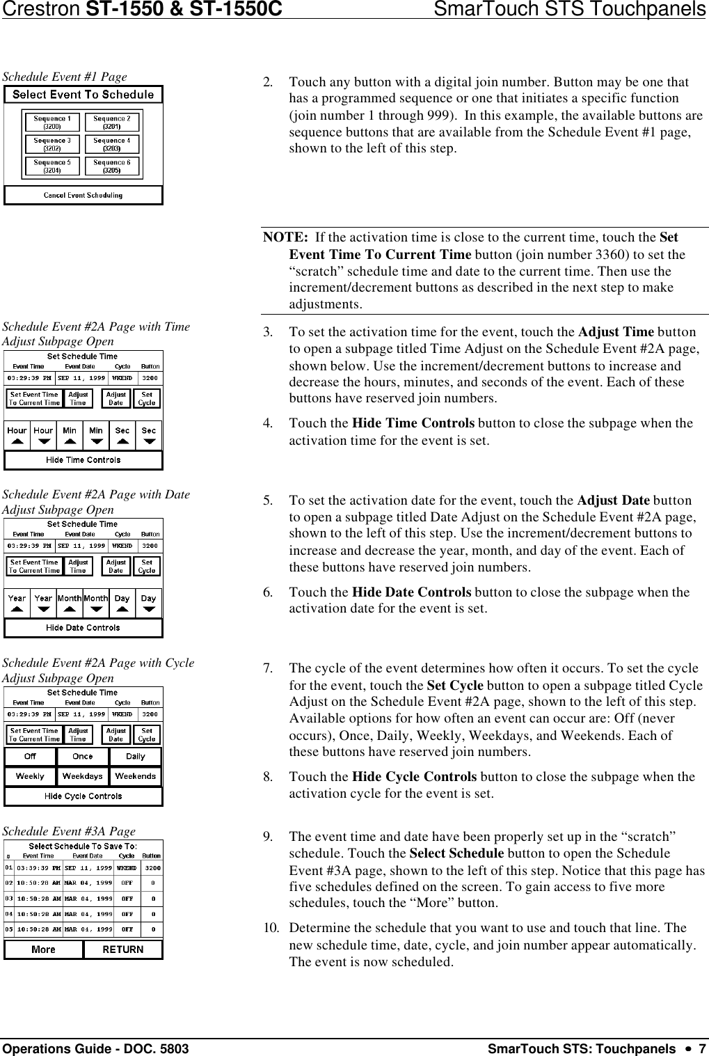 Crestron ST-1550 &amp; ST-1550C                            SmarTouch STS TouchpanelsOperations Guide - DOC. 5803 SmarTouch STS: Touchpanels  ••  7Schedule Event #1 Page 2. Touch any button with a digital join number. Button may be one thathas a programmed sequence or one that initiates a specific function(join number 1 through 999).  In this example, the available buttons aresequence buttons that are available from the Schedule Event #1 page,shown to the left of this step. NOTE:  If the activation time is close to the current time, touch the SetEvent Time To Current Time button (join number 3360) to set the“scratch” schedule time and date to the current time. Then use theincrement/decrement buttons as described in the next step to makeadjustments.Schedule Event #2A Page with TimeAdjust Subpage Open 3. To set the activation time for the event, touch the Adjust Time buttonto open a subpage titled Time Adjust on the Schedule Event #2A page,shown below. Use the increment/decrement buttons to increase anddecrease the hours, minutes, and seconds of the event. Each of thesebuttons have reserved join numbers.4. Touch the Hide Time Controls button to close the subpage when theactivation time for the event is set.Schedule Event #2A Page with DateAdjust Subpage Open 5. To set the activation date for the event, touch the Adjust Date buttonto open a subpage titled Date Adjust on the Schedule Event #2A page,shown to the left of this step. Use the increment/decrement buttons toincrease and decrease the year, month, and day of the event. Each ofthese buttons have reserved join numbers.6. Touch the Hide Date Controls button to close the subpage when theactivation date for the event is set.Schedule Event #2A Page with CycleAdjust Subpage Open 7. The cycle of the event determines how often it occurs. To set the cyclefor the event, touch the Set Cycle button to open a subpage titled CycleAdjust on the Schedule Event #2A page, shown to the left of this step.Available options for how often an event can occur are: Off (neveroccurs), Once, Daily, Weekly, Weekdays, and Weekends. Each ofthese buttons have reserved join numbers.8. Touch the Hide Cycle Controls button to close the subpage when theactivation cycle for the event is set.Schedule Event #3A Page 9. The event time and date have been properly set up in the “scratch”schedule. Touch the Select Schedule button to open the ScheduleEvent #3A page, shown to the left of this step. Notice that this page hasfive schedules defined on the screen. To gain access to five moreschedules, touch the “More” button.10. Determine the schedule that you want to use and touch that line. Thenew schedule time, date, cycle, and join number appear automatically.The event is now scheduled.