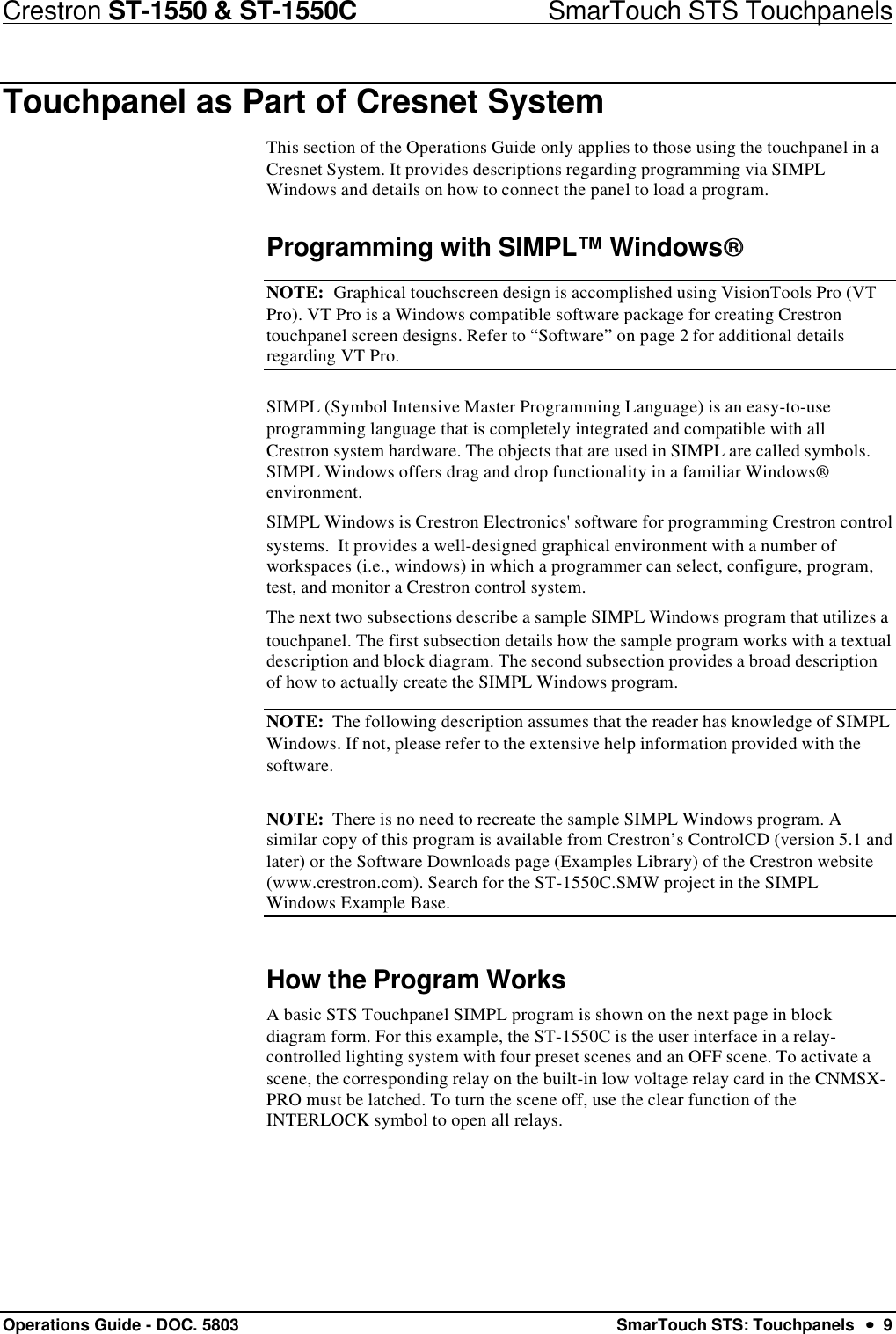 Crestron ST-1550 &amp; ST-1550C                            SmarTouch STS TouchpanelsOperations Guide - DOC. 5803 SmarTouch STS: Touchpanels  ••  9Touchpanel as Part of Cresnet SystemThis section of the Operations Guide only applies to those using the touchpanel in aCresnet System. It provides descriptions regarding programming via SIMPLWindows and details on how to connect the panel to load a program.Programming with SIMPL™ WindowsNOTE:  Graphical touchscreen design is accomplished using VisionTools Pro (VTPro). VT Pro is a Windows compatible software package for creating Crestrontouchpanel screen designs. Refer to “Software” on page 2 for additional detailsregarding VT Pro.SIMPL (Symbol Intensive Master Programming Language) is an easy-to-useprogramming language that is completely integrated and compatible with allCrestron system hardware. The objects that are used in SIMPL are called symbols.SIMPL Windows offers drag and drop functionality in a familiar Windows®environment.SIMPL Windows is Crestron Electronics&apos; software for programming Crestron controlsystems.  It provides a well-designed graphical environment with a number ofworkspaces (i.e., windows) in which a programmer can select, configure, program,test, and monitor a Crestron control system.The next two subsections describe a sample SIMPL Windows program that utilizes atouchpanel. The first subsection details how the sample program works with a textualdescription and block diagram. The second subsection provides a broad descriptionof how to actually create the SIMPL Windows program.NOTE:  The following description assumes that the reader has knowledge of SIMPLWindows. If not, please refer to the extensive help information provided with thesoftware.NOTE:  There is no need to recreate the sample SIMPL Windows program. Asimilar copy of this program is available from Crestron’s ControlCD (version 5.1 andlater) or the Software Downloads page (Examples Library) of the Crestron website(www.crestron.com). Search for the ST-1550C.SMW project in the SIMPLWindows Example Base.How the Program WorksA basic STS Touchpanel SIMPL program is shown on the next page in blockdiagram form. For this example, the ST-1550C is the user interface in a relay-controlled lighting system with four preset scenes and an OFF scene. To activate ascene, the corresponding relay on the built-in low voltage relay card in the CNMSX-PRO must be latched. To turn the scene off, use the clear function of theINTERLOCK symbol to open all relays.