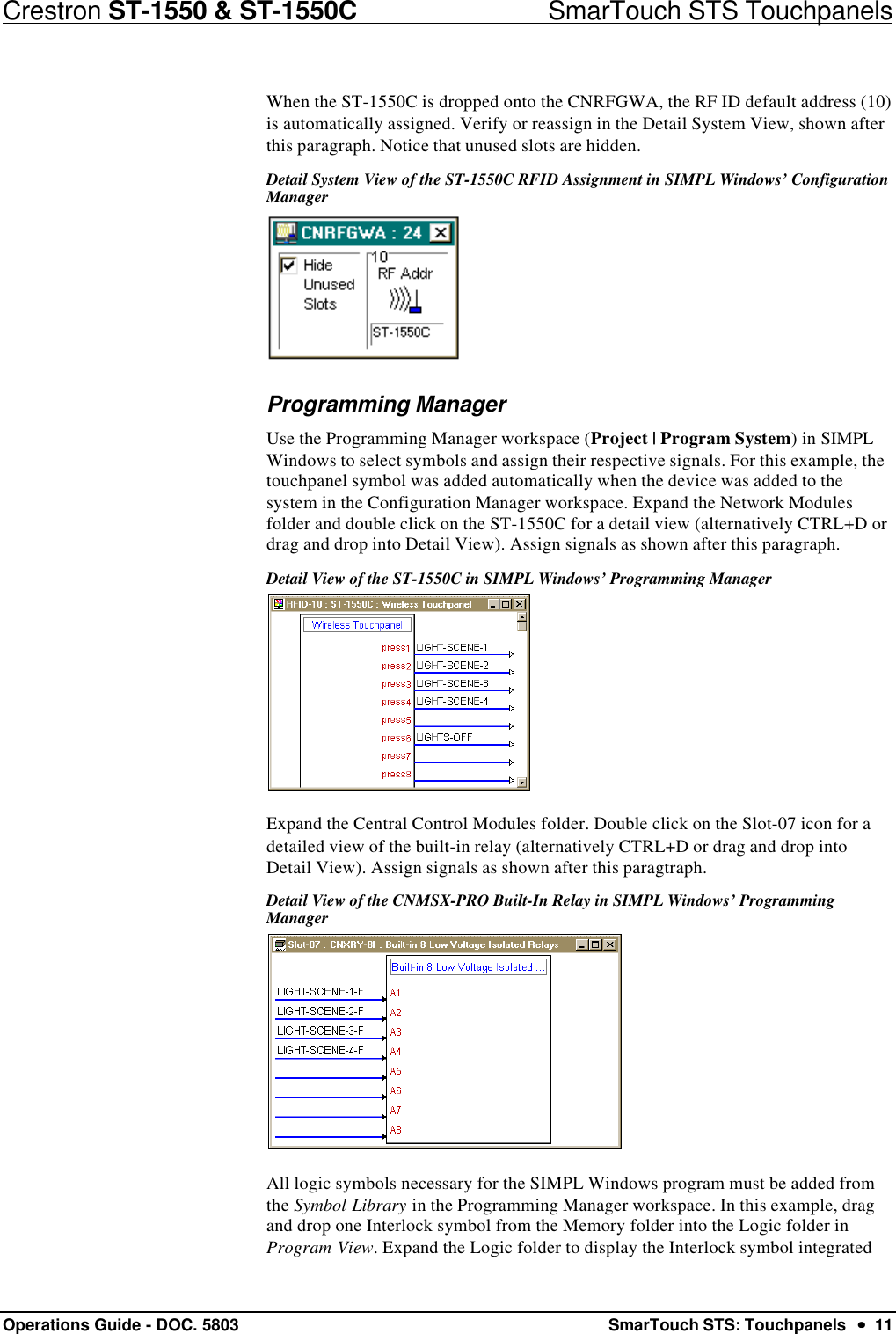 Crestron ST-1550 &amp; ST-1550C                            SmarTouch STS TouchpanelsOperations Guide - DOC. 5803 SmarTouch STS: Touchpanels  ••  11When the ST-1550C is dropped onto the CNRFGWA, the RF ID default address (10)is automatically assigned. Verify or reassign in the Detail System View, shown afterthis paragraph. Notice that unused slots are hidden.Detail System View of the ST-1550C RFID Assignment in SIMPL Windows’ ConfigurationManagerProgramming ManagerUse the Programming Manager workspace (Project | Program System) in SIMPLWindows to select symbols and assign their respective signals. For this example, thetouchpanel symbol was added automatically when the device was added to thesystem in the Configuration Manager workspace. Expand the Network Modulesfolder and double click on the ST-1550C for a detail view (alternatively CTRL+D ordrag and drop into Detail View). Assign signals as shown after this paragraph.Detail View of the ST-1550C in SIMPL Windows’ Programming ManagerExpand the Central Control Modules folder. Double click on the Slot-07 icon for adetailed view of the built-in relay (alternatively CTRL+D or drag and drop intoDetail View). Assign signals as shown after this paragtraph.Detail View of the CNMSX-PRO Built-In Relay in SIMPL Windows’ ProgrammingManagerAll logic symbols necessary for the SIMPL Windows program must be added fromthe Symbol Library in the Programming Manager workspace. In this example, dragand drop one Interlock symbol from the Memory folder into the Logic folder inProgram View. Expand the Logic folder to display the Interlock symbol integrated