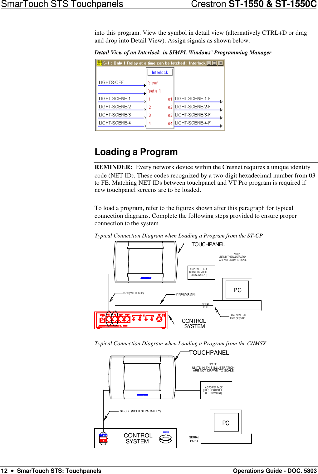 SmarTouch STS Touchpanels                            Crestron ST-1550 &amp; ST-1550C12  ••  SmarTouch STS: Touchpanels Operations Guide - DOC. 5803into this program. View the symbol in detail view (alternatively CTRL+D or dragand drop into Detail View). Assign signals as shown below.Detail View of an Interlock  in SIMPL Windows’ Programming ManagerLoading a ProgramREMINDER:  Every network device within the Cresnet requires a unique identitycode (NET ID). These codes recognized by a two-digit hexadecimal number from 03to FE. Matching NET IDs between touchpanel and VT Pro program is required ifnew touchpanel screens are to be loaded.To load a program, refer to the figures shown after this paragraph for typicalconnection diagrams. Complete the following steps provided to ensure properconnection to the system.Typical Connection Diagram when Loading a Program from the ST-CP15710 (PART OF ST-PK)PCCONTROLSYSTEMSERIALPORT15717 (PART OF ST-PK)USE ADAPTER(PART OF ST-PK)TOUCHPANELAC POWER PACK(CRESTRON MODELOR EQUIVALENT)NOTE:UNITS IN THIS ILLUSTRATION ARE NOT DRAWN TO SCALE.Typical Connection Diagram when Loading a Program from the CNMSXPCNOTE:UNITS IN THIS ILLUSTRATION ARE NOT DRAWN TO SCALE.TOUCHPANELST-CBL (SOLD SEPARATELY)CONTROLSYSTEM SERIALPORTAC POWER PACK(CRESTRON MODELOR EQUIVALENT)