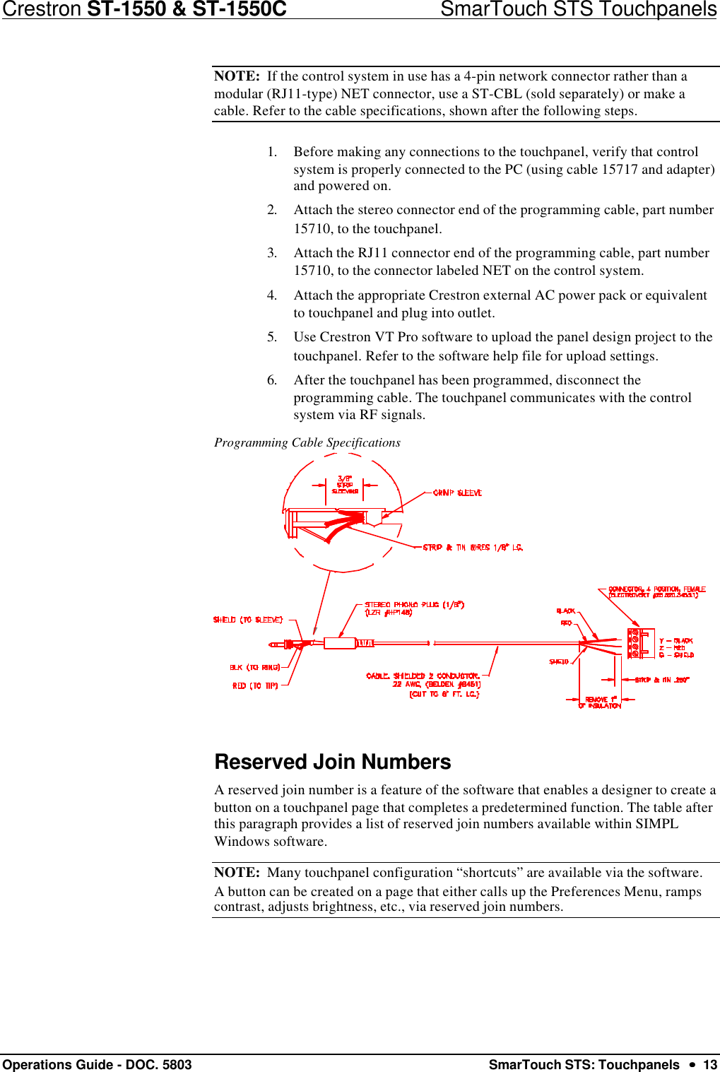 Crestron ST-1550 &amp; ST-1550C                            SmarTouch STS TouchpanelsOperations Guide - DOC. 5803 SmarTouch STS: Touchpanels  ••  13NOTE:  If the control system in use has a 4-pin network connector rather than amodular (RJ11-type) NET connector, use a ST-CBL (sold separately) or make acable. Refer to the cable specifications, shown after the following steps.1. Before making any connections to the touchpanel, verify that controlsystem is properly connected to the PC (using cable 15717 and adapter)and powered on.2. Attach the stereo connector end of the programming cable, part number15710, to the touchpanel.3. Attach the RJ11 connector end of the programming cable, part number15710, to the connector labeled NET on the control system.4. Attach the appropriate Crestron external AC power pack or equivalentto touchpanel and plug into outlet.5. Use Crestron VT Pro software to upload the panel design project to thetouchpanel. Refer to the software help file for upload settings.6. After the touchpanel has been programmed, disconnect theprogramming cable. The touchpanel communicates with the controlsystem via RF signals.Programming Cable SpecificationsReserved Join NumbersA reserved join number is a feature of the software that enables a designer to create abutton on a touchpanel page that completes a predetermined function. The table afterthis paragraph provides a list of reserved join numbers available within SIMPLWindows software.NOTE:  Many touchpanel configuration “shortcuts” are available via the software.A button can be created on a page that either calls up the Preferences Menu, rampscontrast, adjusts brightness, etc., via reserved join numbers.