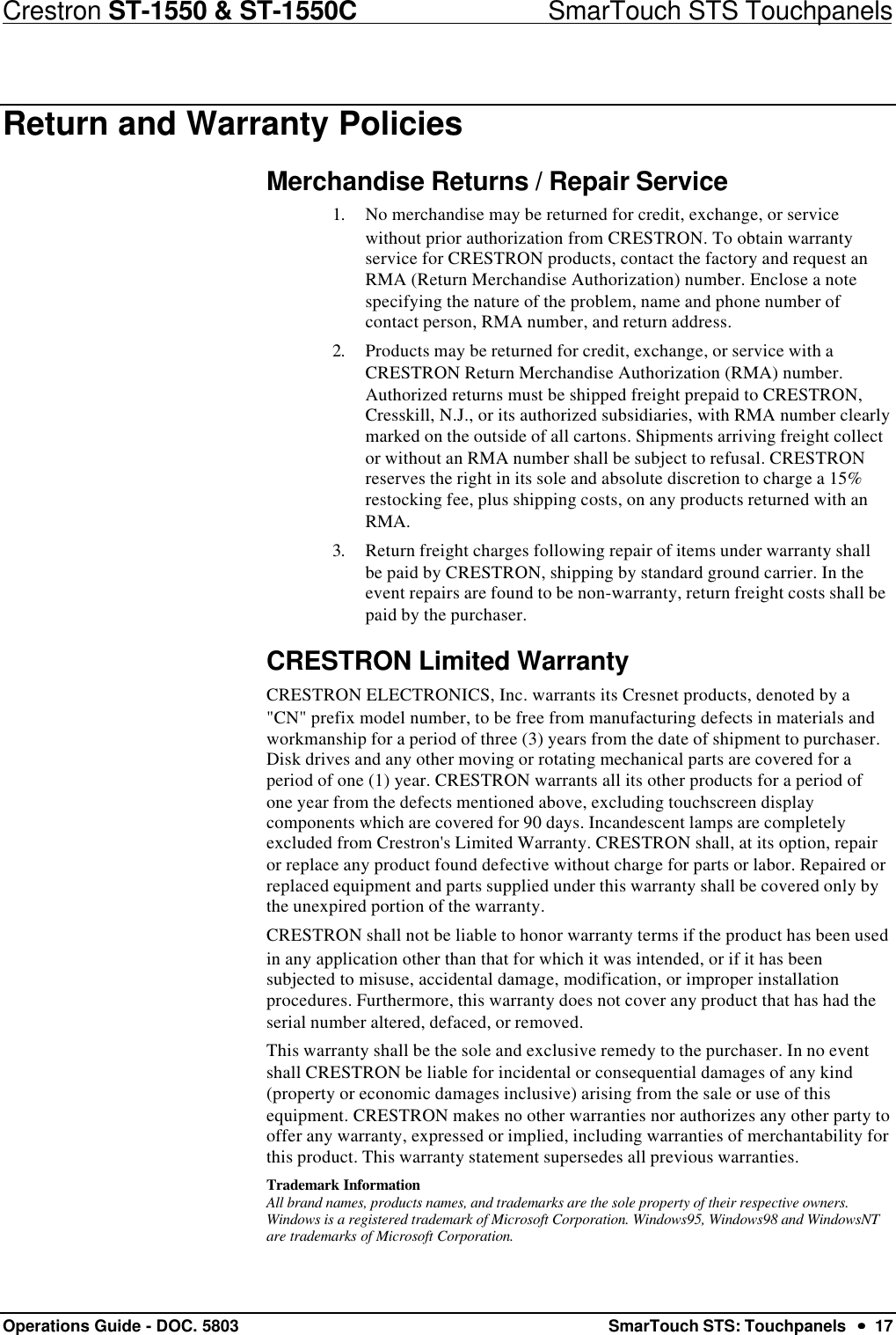 Crestron ST-1550 &amp; ST-1550C                            SmarTouch STS TouchpanelsOperations Guide - DOC. 5803 SmarTouch STS: Touchpanels  ••  17Return and Warranty PoliciesMerchandise Returns / Repair Service1. No merchandise may be returned for credit, exchange, or servicewithout prior authorization from CRESTRON. To obtain warrantyservice for CRESTRON products, contact the factory and request anRMA (Return Merchandise Authorization) number. Enclose a notespecifying the nature of the problem, name and phone number ofcontact person, RMA number, and return address.2. Products may be returned for credit, exchange, or service with aCRESTRON Return Merchandise Authorization (RMA) number.Authorized returns must be shipped freight prepaid to CRESTRON,Cresskill, N.J., or its authorized subsidiaries, with RMA number clearlymarked on the outside of all cartons. Shipments arriving freight collector without an RMA number shall be subject to refusal. CRESTRONreserves the right in its sole and absolute discretion to charge a 15%restocking fee, plus shipping costs, on any products returned with anRMA.3. Return freight charges following repair of items under warranty shallbe paid by CRESTRON, shipping by standard ground carrier. In theevent repairs are found to be non-warranty, return freight costs shall bepaid by the purchaser.CRESTRON Limited WarrantyCRESTRON ELECTRONICS, Inc. warrants its Cresnet products, denoted by a&quot;CN&quot; prefix model number, to be free from manufacturing defects in materials andworkmanship for a period of three (3) years from the date of shipment to purchaser.Disk drives and any other moving or rotating mechanical parts are covered for aperiod of one (1) year. CRESTRON warrants all its other products for a period ofone year from the defects mentioned above, excluding touchscreen displaycomponents which are covered for 90 days. Incandescent lamps are completelyexcluded from Crestron&apos;s Limited Warranty. CRESTRON shall, at its option, repairor replace any product found defective without charge for parts or labor. Repaired orreplaced equipment and parts supplied under this warranty shall be covered only bythe unexpired portion of the warranty.CRESTRON shall not be liable to honor warranty terms if the product has been usedin any application other than that for which it was intended, or if it has beensubjected to misuse, accidental damage, modification, or improper installationprocedures. Furthermore, this warranty does not cover any product that has had theserial number altered, defaced, or removed.This warranty shall be the sole and exclusive remedy to the purchaser. In no eventshall CRESTRON be liable for incidental or consequential damages of any kind(property or economic damages inclusive) arising from the sale or use of thisequipment. CRESTRON makes no other warranties nor authorizes any other party tooffer any warranty, expressed or implied, including warranties of merchantability forthis product. This warranty statement supersedes all previous warranties.Trademark InformationAll brand names, products names, and trademarks are the sole property of their respective owners.Windows is a registered trademark of Microsoft Corporation. Windows95, Windows98 and WindowsNTare trademarks of Microsoft Corporation.