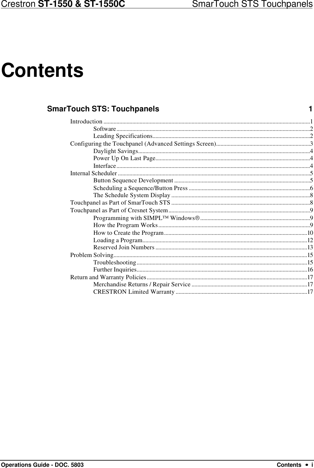 Crestron ST-1550 &amp; ST-1550C                            SmarTouch STS TouchpanelsOperations Guide - DOC. 5803 Contents  ••  iContentsSmarTouch STS: Touchpanels 1Introduction ...............................................................................................................................................1Software......................................................................................................................................2Leading Specifications.............................................................................................................2Configuring the Touchpanel (Advanced Settings Screen).................................................................3Daylight Savings.......................................................................................................................4Power Up On Last Page...........................................................................................................4Interface......................................................................................................................................4Internal Scheduler .....................................................................................................................................5Button Sequence Development ..............................................................................................5Scheduling a Sequence/Button Press ....................................................................................6The Schedule System Display ................................................................................................8Touchpanel as Part of SmarTouch STS ................................................................................................8Touchpanel as Part of Cresnet System..................................................................................................9Programming with SIMPL™ Windows............................................................................9How the Program Works.........................................................................................................9How to Create the Program...................................................................................................10Loading a Program..................................................................................................................12Reserved Join Numbers .........................................................................................................13Problem Solving......................................................................................................................................15Troubleshooting......................................................................................................................15Further Inquiries......................................................................................................................16Return and Warranty Policies...............................................................................................................17Merchandise Returns / Repair Service ................................................................................17CRESTRON Limited Warranty ...........................................................................................17