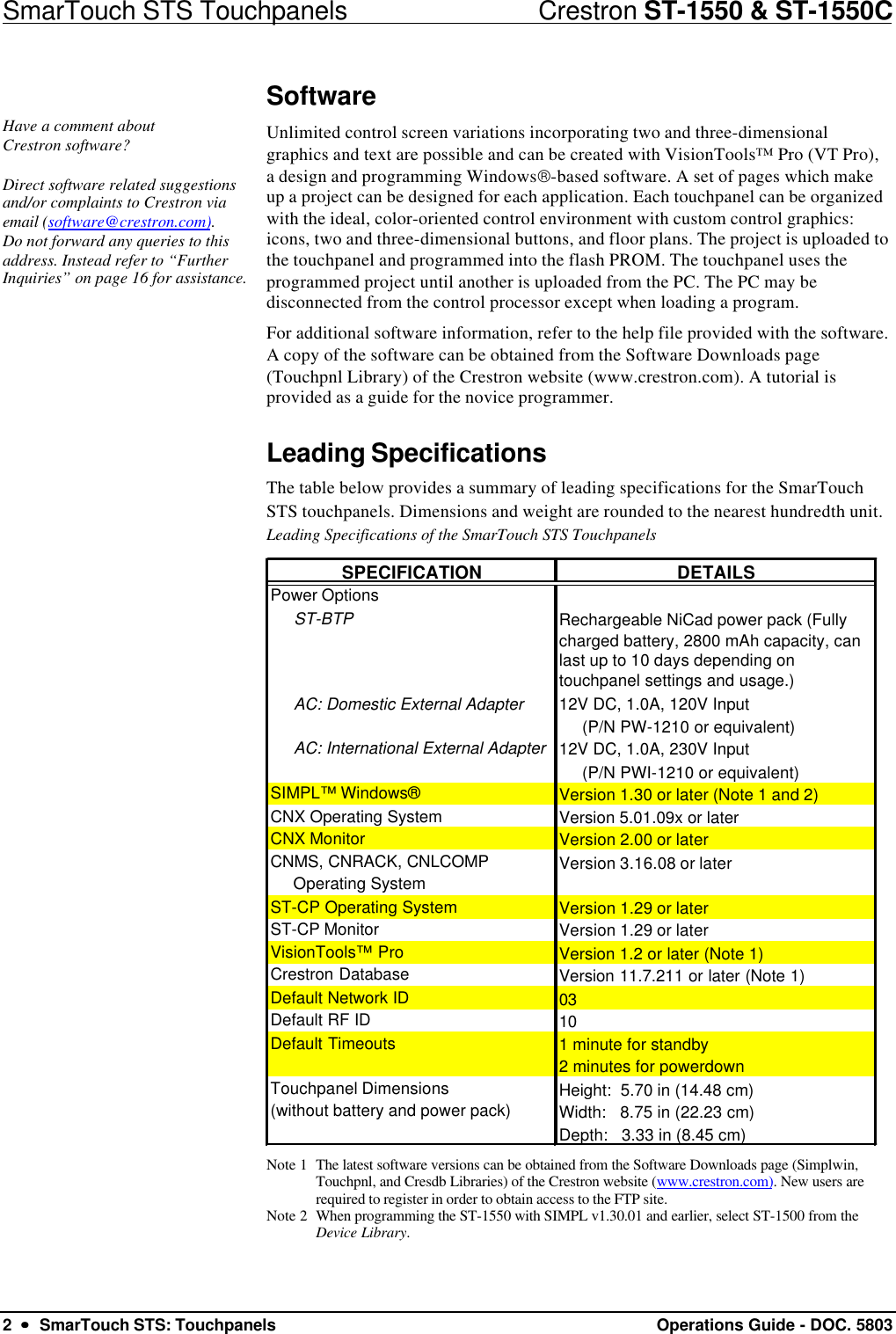 SmarTouch STS Touchpanels                            Crestron ST-1550 &amp; ST-1550C2  ••  SmarTouch STS: Touchpanels Operations Guide - DOC. 5803SoftwareHave a comment aboutCrestron software?Direct software related suggestionsand/or complaints to Crestron viaemail (software@crestron.com).Do not forward any queries to thisaddress. Instead refer to “FurtherInquiries” on page 16 for assistance.Unlimited control screen variations incorporating two and three-dimensionalgraphics and text are possible and can be created with VisionTools™ Pro (VT Pro),a design and programming Windows-based software. A set of pages which makeup a project can be designed for each application. Each touchpanel can be organizedwith the ideal, color-oriented control environment with custom control graphics:icons, two and three-dimensional buttons, and floor plans. The project is uploaded tothe touchpanel and programmed into the flash PROM. The touchpanel uses theprogrammed project until another is uploaded from the PC. The PC may bedisconnected from the control processor except when loading a program.For additional software information, refer to the help file provided with the software.A copy of the software can be obtained from the Software Downloads page(Touchpnl Library) of the Crestron website (www.crestron.com). A tutorial isprovided as a guide for the novice programmer.Leading SpecificationsThe table below provides a summary of leading specifications for the SmarTouchSTS touchpanels. Dimensions and weight are rounded to the nearest hundredth unit.Leading Specifications of the SmarTouch STS TouchpanelsSPECIFICATIONDETAILSPower Options     ST-BTP Rechargeable NiCad power pack (Fully charged battery, 2800 mAh capacity, can last up to 10 days depending on touchpanel settings and usage.)      AC: Domestic External Adapter12V DC, 1.0A, 120V Input      (P/N PW-1210 or equivalent)     AC: International External Adapter12V DC, 1.0A, 230V Input      (P/N PWI-1210 or equivalent)SIMPL™ Windows®Version 1.30 or later (Note 1 and 2)CNX Operating SystemVersion 5.01.09x or laterCNX MonitorVersion 2.00 or laterCNMS, CNRACK, CNLCOMPVersion 3.16.08 or later     Operating SystemST-CP Operating SystemVersion 1.29 or laterST-CP MonitorVersion 1.29 or laterVisionTools™ ProVersion 1.2 or later (Note 1)Crestron DatabaseVersion 11.7.211 or later (Note 1)Default Network ID03Default RF ID10Default Timeouts1 minute for standby2 minutes for powerdownTouchpanel Dimensions  Height:  5.70 in (14.48 cm)                                                               (without battery and power pack)Width:   8.75 in (22.23 cm)    Depth:   3.33 in (8.45 cm)     Note 1 The latest software versions can be obtained from the Software Downloads page (Simplwin,Touchpnl, and Cresdb Libraries) of the Crestron website (www.crestron.com). New users arerequired to register in order to obtain access to the FTP site.Note 2 When programming the ST-1550 with SIMPL v1.30.01 and earlier, select ST-1500 from theDevice Library.