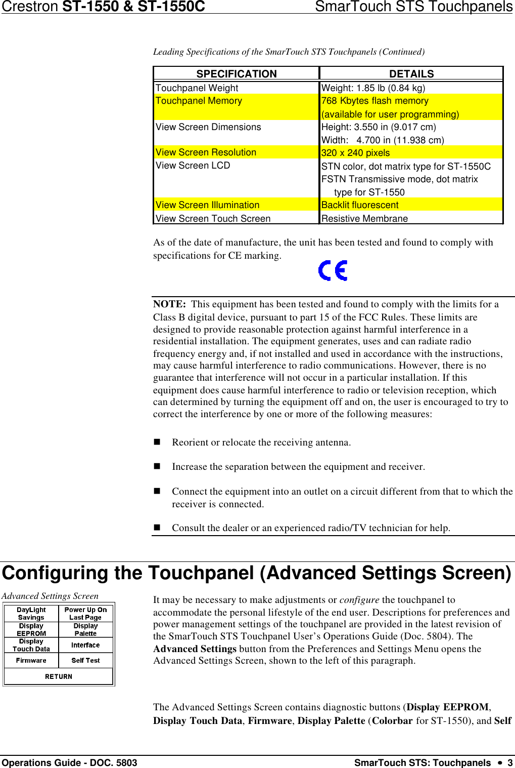 Crestron ST-1550 &amp; ST-1550C                            SmarTouch STS TouchpanelsOperations Guide - DOC. 5803 SmarTouch STS: Touchpanels  ••  3Leading Specifications of the SmarTouch STS Touchpanels (Continued)SPECIFICATIONDETAILSTouchpanel Weight  Weight: 1.85 lb (0.84 kg)Touchpanel Memory 768 Kbytes flash memory (available for user programming)View Screen Dimensions Height: 3.550 in (9.017 cm)     Width:   4.700 in (11.938 cm)View Screen Resolution320 x 240 pixelsView Screen LCD STN color, dot matrix type for ST-1550CFSTN Transmissive mode, dot matrix      type for ST-1550View Screen Illumination Backlit fluorescentView Screen Touch Screen Resistive MembraneAs of the date of manufacture, the unit has been tested and found to comply withspecifications for CE marking.NOTE:  This equipment has been tested and found to comply with the limits for aClass B digital device, pursuant to part 15 of the FCC Rules. These limits aredesigned to provide reasonable protection against harmful interference in aresidential installation. The equipment generates, uses and can radiate radiofrequency energy and, if not installed and used in accordance with the instructions,may cause harmful interference to radio communications. However, there is noguarantee that interference will not occur in a particular installation. If thisequipment does cause harmful interference to radio or television reception, whichcan determined by turning the equipment off and on, the user is encouraged to try tocorrect the interference by one or more of the following measures:n Reorient or relocate the receiving antenna.n Increase the separation between the equipment and receiver.n Connect the equipment into an outlet on a circuit different from that to which thereceiver is connected.n Consult the dealer or an experienced radio/TV technician for help.Configuring the Touchpanel (Advanced Settings Screen)Advanced Settings Screen It may be necessary to make adjustments or configure the touchpanel toaccommodate the personal lifestyle of the end user. Descriptions for preferences andpower management settings of the touchpanel are provided in the latest revision ofthe SmarTouch STS Touchpanel User’s Operations Guide (Doc. 5804). TheAdvanced Settings button from the Preferences and Settings Menu opens theAdvanced Settings Screen, shown to the left of this paragraph.The Advanced Settings Screen contains diagnostic buttons (Display EEPROM,Display Touch Data, Firmware, Display Palette (Colorbar for ST-1550), and Self