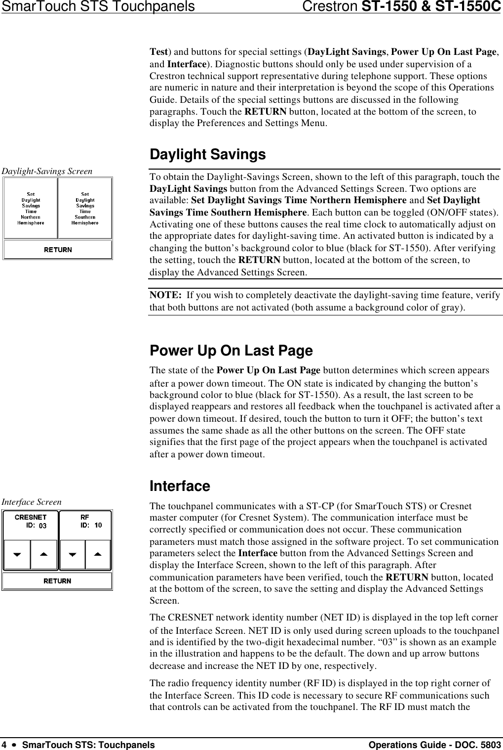 SmarTouch STS Touchpanels                            Crestron ST-1550 &amp; ST-1550C4  ••  SmarTouch STS: Touchpanels Operations Guide - DOC. 5803Test) and buttons for special settings (DayLight Savings, Power Up On Last Page,and Interface). Diagnostic buttons should only be used under supervision of aCrestron technical support representative during telephone support. These optionsare numeric in nature and their interpretation is beyond the scope of this OperationsGuide. Details of the special settings buttons are discussed in the followingparagraphs. Touch the RETURN button, located at the bottom of the screen, todisplay the Preferences and Settings Menu.Daylight SavingsDaylight-Savings Screen To obtain the Daylight-Savings Screen, shown to the left of this paragraph, touch theDayLight Savings button from the Advanced Settings Screen. Two options areavailable: Set Daylight Savings Time Northern Hemisphere and Set DaylightSavings Time Southern Hemisphere. Each button can be toggled (ON/OFF states).Activating one of these buttons causes the real time clock to automatically adjust onthe appropriate dates for daylight-saving time. An activated button is indicated by achanging the button’s background color to blue (black for ST-1550). After verifyingthe setting, touch the RETURN button, located at the bottom of the screen, todisplay the Advanced Settings Screen.NOTE:  If you wish to completely deactivate the daylight-saving time feature, verifythat both buttons are not activated (both assume a background color of gray).Power Up On Last PageThe state of the Power Up On Last Page button determines which screen appearsafter a power down timeout. The ON state is indicated by changing the button’sbackground color to blue (black for ST-1550). As a result, the last screen to bedisplayed reappears and restores all feedback when the touchpanel is activated after apower down timeout. If desired, touch the button to turn it OFF; the button’s textassumes the same shade as all the other buttons on the screen. The OFF statesignifies that the first page of the project appears when the touchpanel is activatedafter a power down timeout.InterfaceInterface Screen The touchpanel communicates with a ST-CP (for SmarTouch STS) or Cresnetmaster computer (for Cresnet System). The communication interface must becorrectly specified or communication does not occur. These communicationparameters must match those assigned in the software project. To set communicationparameters select the Interface button from the Advanced Settings Screen anddisplay the Interface Screen, shown to the left of this paragraph. Aftercommunication parameters have been verified, touch the RETURN button, locatedat the bottom of the screen, to save the setting and display the Advanced SettingsScreen.The CRESNET network identity number (NET ID) is displayed in the top left cornerof the Interface Screen. NET ID is only used during screen uploads to the touchpaneland is identified by the two-digit hexadecimal number. “03” is shown as an examplein the illustration and happens to be the default. The down and up arrow buttonsdecrease and increase the NET ID by one, respectively.The radio frequency identity number (RF ID) is displayed in the top right corner ofthe Interface Screen. This ID code is necessary to secure RF communications suchthat controls can be activated from the touchpanel. The RF ID must match the