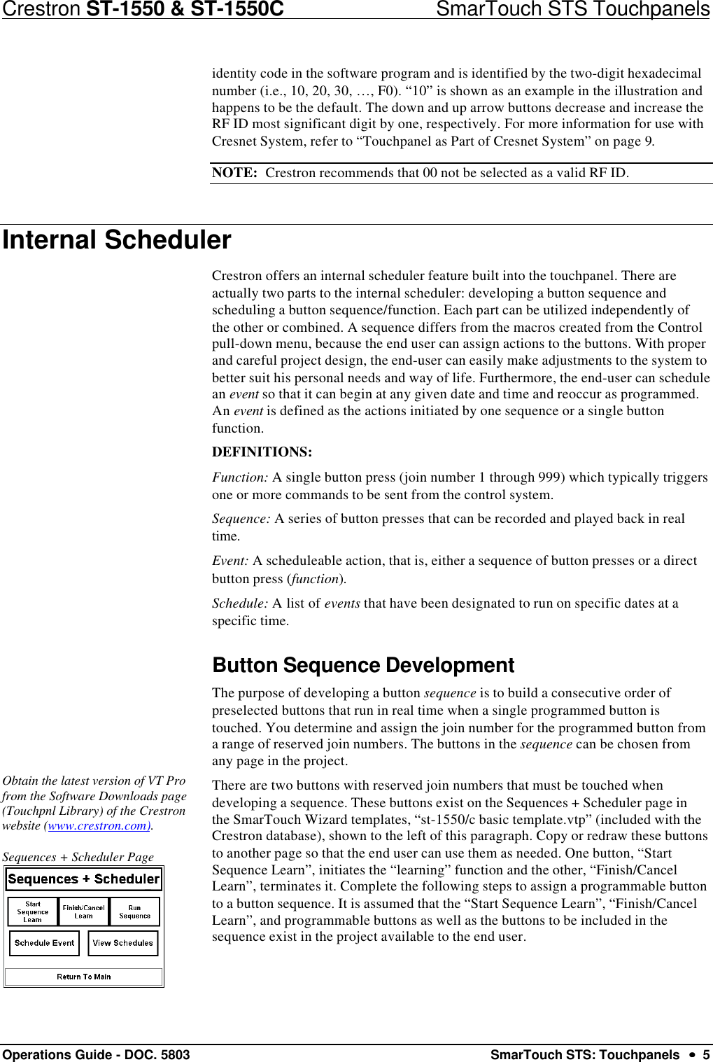 Crestron ST-1550 &amp; ST-1550C                            SmarTouch STS TouchpanelsOperations Guide - DOC. 5803 SmarTouch STS: Touchpanels  ••  5identity code in the software program and is identified by the two-digit hexadecimalnumber (i.e., 10, 20, 30, …, F0). “10” is shown as an example in the illustration andhappens to be the default. The down and up arrow buttons decrease and increase theRF ID most significant digit by one, respectively. For more information for use withCresnet System, refer to “Touchpanel as Part of Cresnet System” on page 9.NOTE:  Crestron recommends that 00 not be selected as a valid RF ID.Internal SchedulerCrestron offers an internal scheduler feature built into the touchpanel. There areactually two parts to the internal scheduler: developing a button sequence andscheduling a button sequence/function. Each part can be utilized independently ofthe other or combined. A sequence differs from the macros created from the Controlpull-down menu, because the end user can assign actions to the buttons. With properand careful project design, the end-user can easily make adjustments to the system tobetter suit his personal needs and way of life. Furthermore, the end-user can schedulean event so that it can begin at any given date and time and reoccur as programmed.An event is defined as the actions initiated by one sequence or a single buttonfunction.DEFINITIONS:Function: A single button press (join number 1 through 999) which typically triggersone or more commands to be sent from the control system.Sequence: A series of button presses that can be recorded and played back in realtime.Event: A scheduleable action, that is, either a sequence of button presses or a directbutton press (function).Schedule: A list of events that have been designated to run on specific dates at aspecific time.Button Sequence DevelopmentThe purpose of developing a button sequence is to build a consecutive order ofpreselected buttons that run in real time when a single programmed button istouched. You determine and assign the join number for the programmed button froma range of reserved join numbers. The buttons in the sequence can be chosen fromany page in the project.Obtain the latest version of VT Profrom the Software Downloads page(Touchpnl Library) of the Crestronwebsite (www.crestron.com).Sequences + Scheduler PageThere are two buttons with reserved join numbers that must be touched whendeveloping a sequence. These buttons exist on the Sequences + Scheduler page inthe SmarTouch Wizard templates, “st-1550/c basic template.vtp” (included with theCrestron database), shown to the left of this paragraph. Copy or redraw these buttonsto another page so that the end user can use them as needed. One button, “StartSequence Learn”, initiates the “learning” function and the other, “Finish/CancelLearn”, terminates it. Complete the following steps to assign a programmable buttonto a button sequence. It is assumed that the “Start Sequence Learn”, “Finish/CancelLearn”, and programmable buttons as well as the buttons to be included in thesequence exist in the project available to the end user.