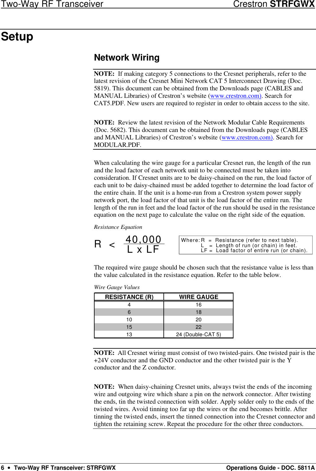 Two-Way RF Transceiver Crestron STRFGWX 6  ••  Two-Way RF Transceiver: STRFGWX Operations Guide - DOC. 5811A Setup Network Wiring NOTE:  If making category 5 connections to the Cresnet peripherals, refer to the latest revision of the Cresnet Mini Network CAT 5 Interconnect Drawing (Doc. 5819). This document can be obtained from the Downloads page (CABLES and MANUAL Libraries) of Crestron’s website (www.crestron.com). Search for CAT5.PDF. New users are required to register in order to obtain access to the site. NOTE:  Review the latest revision of the Network Modular Cable Requirements (Doc. 5682). This document can be obtained from the Downloads page (CABLES and MANUAL Libraries) of Crestron’s website (www.crestron.com). Search for MODULAR.PDF.  When calculating the wire gauge for a particular Cresnet run, the length of the run and the load factor of each network unit to be connected must be taken into consideration. If Cresnet units are to be daisy-chained on the run, the load factor of each unit to be daisy-chained must be added together to determine the load factor of the entire chain. If the unit is a home-run from a Crestron system power supply network port, the load factor of that unit is the load factor of the entire run. The length of the run in feet and the load factor of the run should be used in the resistance equation on the next page to calculate the value on the right side of the equation. Resistance Equation R  =  Resistance (refer to next table).L   =  Length of run (or chain) in feet.LF =  Load factor of entire run (or chain).R  &lt; L x LF40,000 Where: The required wire gauge should be chosen such that the resistance value is less than the value calculated in the resistance equation. Refer to the table below. Wire Gauge Values RESISTANCE (R) WIRE GAUGE41661810 2015 2213 24 (Double-CAT 5)  NOTE:  All Cresnet wiring must consist of two twisted-pairs. One twisted pair is the +24V conductor and the GND conductor and the other twisted pair is the Y conductor and the Z conductor.  NOTE:  When daisy-chaining Cresnet units, always twist the ends of the incoming wire and outgoing wire which share a pin on the network connector. After twisting the ends, tin the twisted connection with solder. Apply solder only to the ends of the twisted wires. Avoid tinning too far up the wires or the end becomes brittle. After tinning the twisted ends, insert the tinned connection into the Cresnet connector and tighten the retaining screw. Repeat the procedure for the other three conductors. 