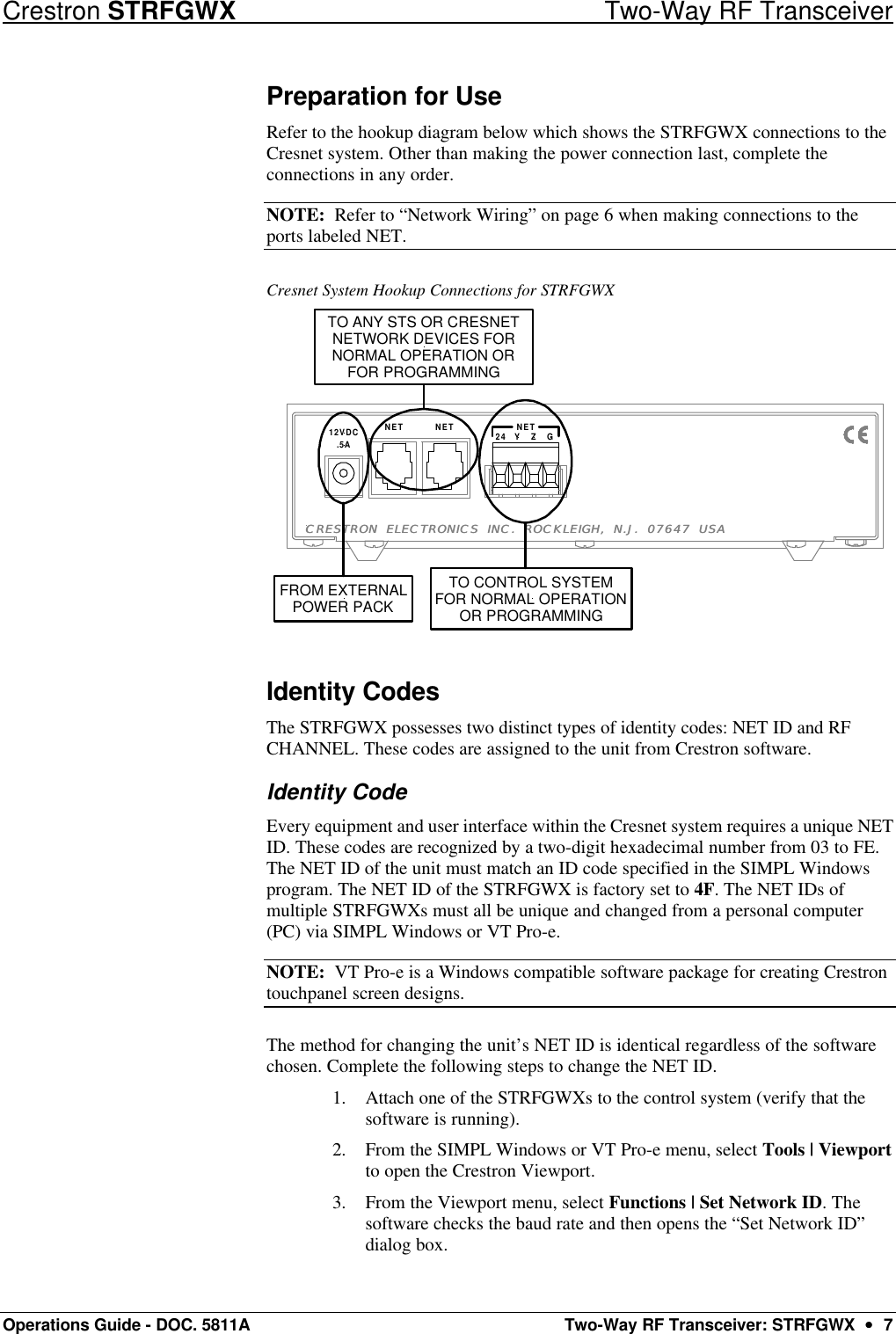 Crestron STRFGWX Two-Way RF Transceiver Operations Guide - DOC. 5811A Two-Way RF Transceiver: STRFGWX  ••  7 Preparation for Use Refer to the hookup diagram below which shows the STRFGWX connections to the Cresnet system. Other than making the power connection last, complete the connections in any order.  NOTE:  Refer to “Network Wiring” on page 6 when making connections to the ports labeled NET.  Cresnet System Hookup Connections for STRFGWX 24 NET GZYNETNET.5A12VDCCRESTRON ELECTRONICS INC. ROCKLEIGH, N.J. 07647 USACRESTRON ELECTRONICS INC. ROCKLEIGH, N.J. 07647 USAFROM EXTERNALPOWER PACKTO CONTROL SYSTEMFOR NORMAL OPERATIONOR PROGRAMMINGTO ANY STS OR CRESNETNETWORK DEVICES FORNORMAL OPERATION ORFOR PROGRAMMING Identity Codes The STRFGWX possesses two distinct types of identity codes: NET ID and RF CHANNEL. These codes are assigned to the unit from Crestron software.  Identity Code  Every equipment and user interface within the Cresnet system requires a unique NET ID. These codes are recognized by a two-digit hexadecimal number from 03 to FE. The NET ID of the unit must match an ID code specified in the SIMPL Windows program. The NET ID of the STRFGWX is factory set to 4F. The NET IDs of multiple STRFGWXs must all be unique and changed from a personal computer (PC) via SIMPL Windows or VT Pro-e. NOTE:  VT Pro-e is a Windows compatible software package for creating Crestron touchpanel screen designs.  The method for changing the unit’s NET ID is identical regardless of the software chosen. Complete the following steps to change the NET ID. 1. Attach one of the STRFGWXs to the control system (verify that the software is running). 2. From the SIMPL Windows or VT Pro-e menu, select Tools | Viewport to open the Crestron Viewport.  3. From the Viewport menu, select Functions | Set Network ID. The software checks the baud rate and then opens the “Set Network ID” dialog box.  