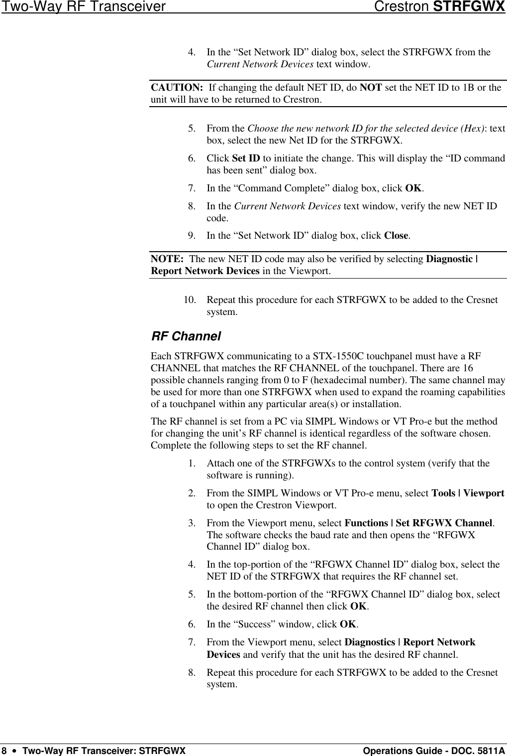 Two-Way RF Transceiver Crestron STRFGWX 8  ••  Two-Way RF Transceiver: STRFGWX Operations Guide - DOC. 5811A 4. In the “Set Network ID” dialog box, select the STRFGWX from the Current Network Devices text window.  CAUTION:  If changing the default NET ID, do NOT set the NET ID to 1B or the unit will have to be returned to Crestron. 5. From the Choose the new network ID for the selected device (Hex): text box, select the new Net ID for the STRFGWX.  6. Click Set ID to initiate the change. This will display the “ID command has been sent” dialog box. 7. In the “Command Complete” dialog box, click OK.  8. In the Current Network Devices text window, verify the new NET ID code.  9. In the “Set Network ID” dialog box, click Close. NOTE:  The new NET ID code may also be verified by selecting Diagnostic | Report Network Devices in the Viewport. 10. Repeat this procedure for each STRFGWX to be added to the Cresnet system.  RF Channel Each STRFGWX communicating to a STX-1550C touchpanel must have a RF CHANNEL that matches the RF CHANNEL of the touchpanel. There are 16 possible channels ranging from 0 to F (hexadecimal number). The same channel may be used for more than one STRFGWX when used to expand the roaming capabilities of a touchpanel within any particular area(s) or installation.  The RF channel is set from a PC via SIMPL Windows or VT Pro-e but the method for changing the unit’s RF channel is identical regardless of the software chosen. Complete the following steps to set the RF channel. 1. Attach one of the STRFGWXs to the control system (verify that the software is running). 2. From the SIMPL Windows or VT Pro-e menu, select Tools | Viewport to open the Crestron Viewport.  3. From the Viewport menu, select Functions | Set RFGWX Channel. The software checks the baud rate and then opens the “RFGWX Channel ID” dialog box. 4. In the top-portion of the “RFGWX Channel ID” dialog box, select the NET ID of the STRFGWX that requires the RF channel set. 5. In the bottom-portion of the “RFGWX Channel ID” dialog box, select the desired RF channel then click OK. 6. In the “Success” window, click OK. 7. From the Viewport menu, select Diagnostics | Report Network Devices and verify that the unit has the desired RF channel.  8. Repeat this procedure for each STRFGWX to be added to the Cresnet system.  