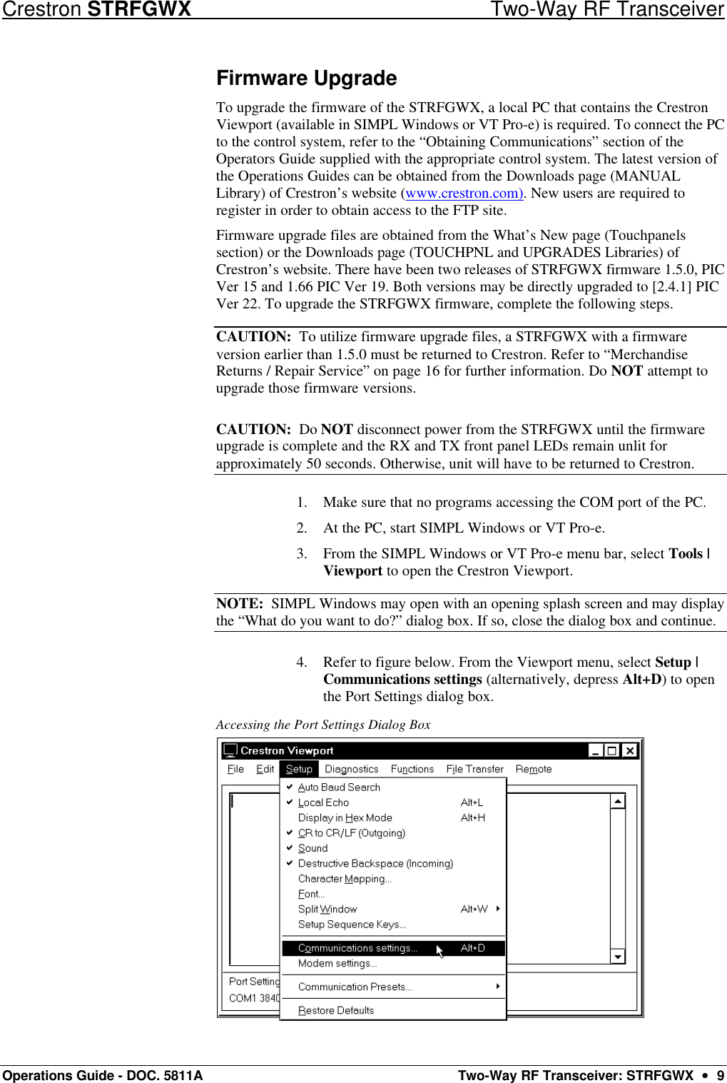 Crestron STRFGWX Two-Way RF Transceiver Operations Guide - DOC. 5811A Two-Way RF Transceiver: STRFGWX  ••  9 Firmware Upgrade To upgrade the firmware of the STRFGWX, a local PC that contains the Crestron Viewport (available in SIMPL Windows or VT Pro-e) is required. To connect the PC to the control system, refer to the “Obtaining Communications” section of the Operators Guide supplied with the appropriate control system. The latest version of the Operations Guides can be obtained from the Downloads page (MANUAL Library) of Crestron’s website (www.crestron.com). New users are required to register in order to obtain access to the FTP site. Firmware upgrade files are obtained from the What’s New page (Touchpanels section) or the Downloads page (TOUCHPNL and UPGRADES Libraries) of Crestron’s website. There have been two releases of STRFGWX firmware 1.5.0, PIC Ver 15 and 1.66 PIC Ver 19. Both versions may be directly upgraded to [2.4.1] PIC Ver 22. To upgrade the STRFGWX firmware, complete the following steps. CAUTION:  To utilize firmware upgrade files, a STRFGWX with a firmware version earlier than 1.5.0 must be returned to Crestron. Refer to “Merchandise Returns / Repair Service” on page 16 for further information. Do NOT attempt to upgrade those firmware versions. CAUTION:  Do NOT disconnect power from the STRFGWX until the firmware upgrade is complete and the RX and TX front panel LEDs remain unlit for approximately 50 seconds. Otherwise, unit will have to be returned to Crestron. 1. Make sure that no programs accessing the COM port of the PC.  2. At the PC, start SIMPL Windows or VT Pro-e.  3. From the SIMPL Windows or VT Pro-e menu bar, select Tools | Viewport to open the Crestron Viewport.  NOTE:  SIMPL Windows may open with an opening splash screen and may display the “What do you want to do?” dialog box. If so, close the dialog box and continue.  4. Refer to figure below. From the Viewport menu, select Setup | Communications settings (alternatively, depress Alt+D) to open the Port Settings dialog box.  Accessing the Port Settings Dialog Box  