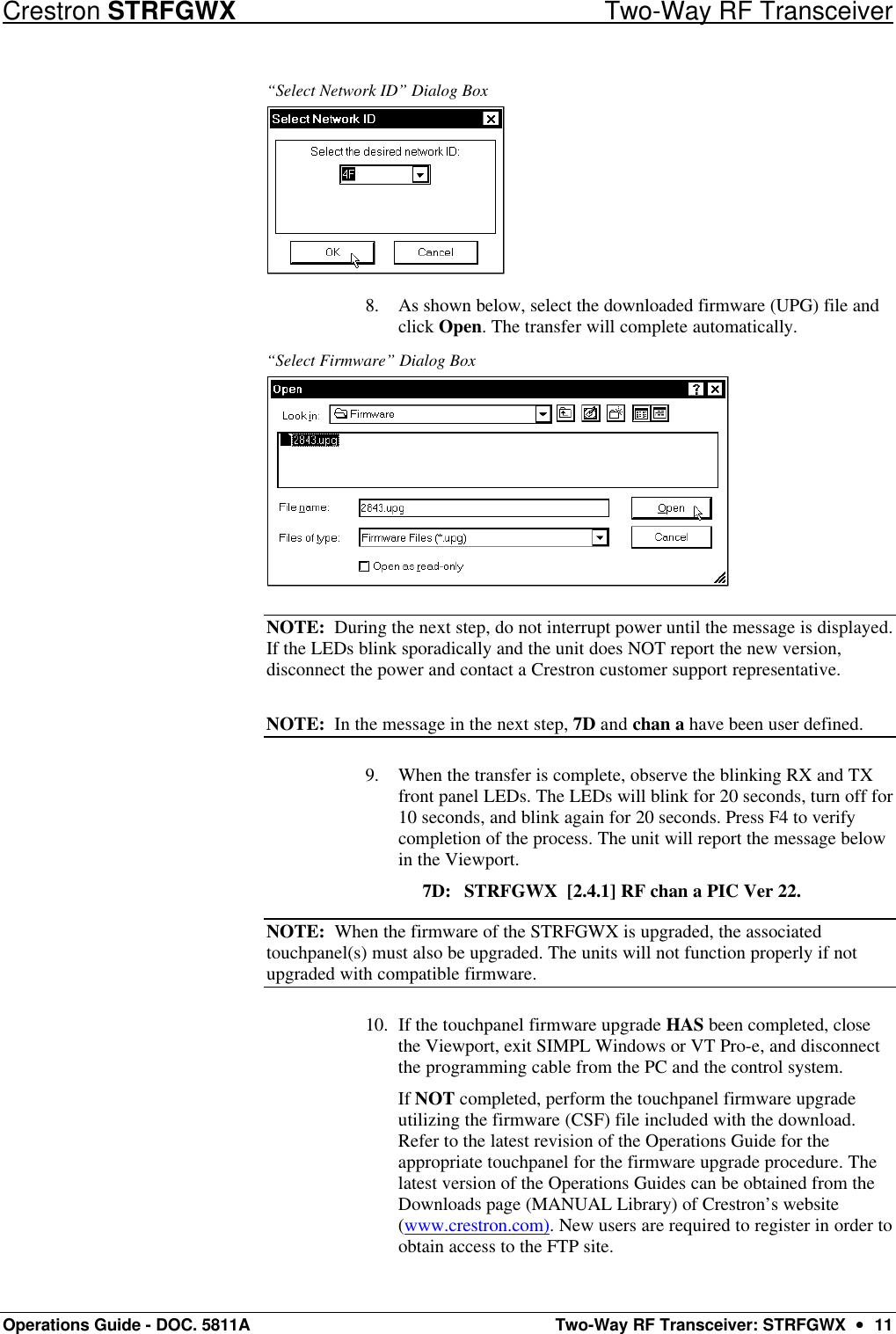 Crestron STRFGWX Two-Way RF Transceiver Operations Guide - DOC. 5811A Two-Way RF Transceiver: STRFGWX  ••  11 “Select Network ID” Dialog Box  8. As shown below, select the downloaded firmware (UPG) file and click Open. The transfer will complete automatically. “Select Firmware” Dialog Box  NOTE:  During the next step, do not interrupt power until the message is displayed. If the LEDs blink sporadically and the unit does NOT report the new version, disconnect the power and contact a Crestron customer support representative. NOTE:  In the message in the next step, 7D and chan a have been user defined. 9. When the transfer is complete, observe the blinking RX and TX front panel LEDs. The LEDs will blink for 20 seconds, turn off for 10 seconds, and blink again for 20 seconds. Press F4 to verify completion of the process. The unit will report the message below in the Viewport.         7D: STRFGWX  [2.4.1] RF chan a PIC Ver 22.  NOTE:  When the firmware of the STRFGWX is upgraded, the associated touchpanel(s) must also be upgraded. The units will not function properly if not upgraded with compatible firmware. 10. If the touchpanel firmware upgrade HAS been completed, close the Viewport, exit SIMPL Windows or VT Pro-e, and disconnect the programming cable from the PC and the control system.  If NOT completed, perform the touchpanel firmware upgrade utilizing the firmware (CSF) file included with the download. Refer to the latest revision of the Operations Guide for the appropriate touchpanel for the firmware upgrade procedure. The latest version of the Operations Guides can be obtained from the Downloads page (MANUAL Library) of Crestron’s website (www.crestron.com). New users are required to register in order to obtain access to the FTP site. 