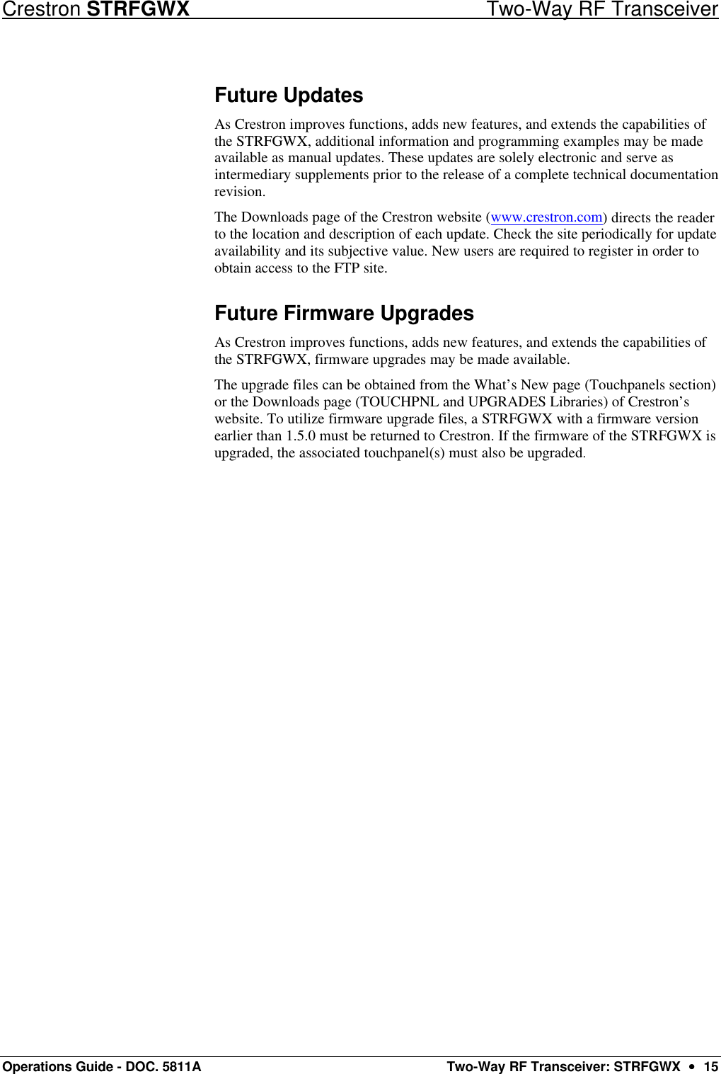 Crestron STRFGWX Two-Way RF Transceiver Operations Guide - DOC. 5811A Two-Way RF Transceiver: STRFGWX  ••  15 Future Updates As Crestron improves functions, adds new features, and extends the capabilities of the STRFGWX, additional information and programming examples may be made available as manual updates. These updates are solely electronic and serve as intermediary supplements prior to the release of a complete technical documentation revision.  The Downloads page of the Crestron website (www.crestron.com) directs the reader to the location and description of each update. Check the site periodically for update availability and its subjective value. New users are required to register in order to obtain access to the FTP site. Future Firmware Upgrades As Crestron improves functions, adds new features, and extends the capabilities of the STRFGWX, firmware upgrades may be made available.  The upgrade files can be obtained from the What’s New page (Touchpanels section) or the Downloads page (TOUCHPNL and UPGRADES Libraries) of Crestron’s website. To utilize firmware upgrade files, a STRFGWX with a firmware version earlier than 1.5.0 must be returned to Crestron. If the firmware of the STRFGWX is upgraded, the associated touchpanel(s) must also be upgraded. 