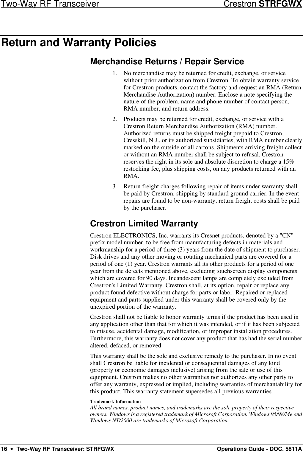 Two-Way RF Transceiver Crestron STRFGWX 16  ••  Two-Way RF Transceiver: STRFGWX Operations Guide - DOC. 5811A Return and Warranty Policies Merchandise Returns / Repair Service 1. No merchandise may be returned for credit, exchange, or service without prior authorization from Crestron. To obtain warranty service for Crestron products, contact the factory and request an RMA (Return Merchandise Authorization) number. Enclose a note specifying the nature of the problem, name and phone number of contact person, RMA number, and return address. 2. Products may be returned for credit, exchange, or service with a Crestron Return Merchandise Authorization (RMA) number. Authorized returns must be shipped freight prepaid to Crestron, Cresskill, N.J., or its authorized subsidiaries, with RMA number clearly marked on the outside of all cartons. Shipments arriving freight collect or without an RMA number shall be subject to refusal. Crestron reserves the right in its sole and absolute discretion to charge a 15% restocking fee, plus shipping costs, on any products returned with an RMA. 3. Return freight charges following repair of items under warranty shall be paid by Crestron, shipping by standard ground carrier. In the event repairs are found to be non-warranty, return freight costs shall be paid by the purchaser. Crestron Limited Warranty Crestron ELECTRONICS, Inc. warrants its Cresnet products, denoted by a &quot;CN&quot; prefix model number, to be free from manufacturing defects in materials and workmanship for a period of three (3) years from the date of shipment to purchaser. Disk drives and any other moving or rotating mechanical parts are covered for a period of one (1) year. Crestron warrants all its other products for a period of one year from the defects mentioned above, excluding touchscreen display components which are covered for 90 days. Incandescent lamps are completely excluded from Crestron&apos;s Limited Warranty. Crestron shall, at its option, repair or replace any product found defective without charge for parts or labor. Repaired or replaced equipment and parts supplied under this warranty shall be covered only by the unexpired portion of the warranty. Crestron shall not be liable to honor warranty terms if the product has been used in any application other than that for which it was intended, or if it has been subjected to misuse, accidental damage, modification, or improper installation procedures. Furthermore, this warranty does not cover any product that has had the serial number altered, defaced, or removed.  This warranty shall be the sole and exclusive remedy to the purchaser. In no event shall Crestron be liable for incidental or consequential damages of any kind (property or economic damages inclusive) arising from the sale or use of this equipment. Crestron makes no other warranties nor authorizes any other party to offer any warranty, expressed or implied, including warranties of merchantability for this product. This warranty statement supersedes all previous warranties. Trademark Information All brand names, product names, and trademarks are the sole property of their respective owners. Windows is a registered trademark of Microsoft Corporation. Windows 95/98/Me and Windows NT/2000 are trademarks of Microsoft Corporation. 