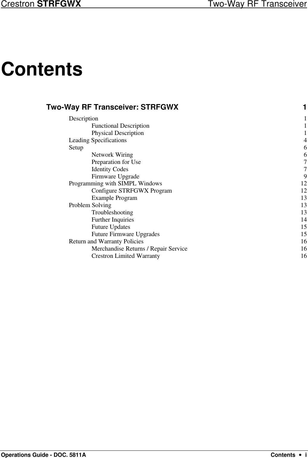 Crestron STRFGWX Two-Way RF Transceiver Operations Guide - DOC. 5811A Contents  ••  i Contents Two-Way RF Transceiver: STRFGWX 1 Description 1 Functional Description 1 Physical Description 1 Leading Specifications 4 Setup 6 Network Wiring 6 Preparation for Use 7 Identity Codes 7 Firmware Upgrade 9 Programming with SIMPL Windows 12 Configure STRFGWX Program 12 Example Program 13 Problem Solving 13 Troubleshooting 13 Further Inquiries 14 Future Updates 15 Future Firmware Upgrades 15 Return and Warranty Policies 16 Merchandise Returns / Repair Service 16 Crestron Limited Warranty 16  