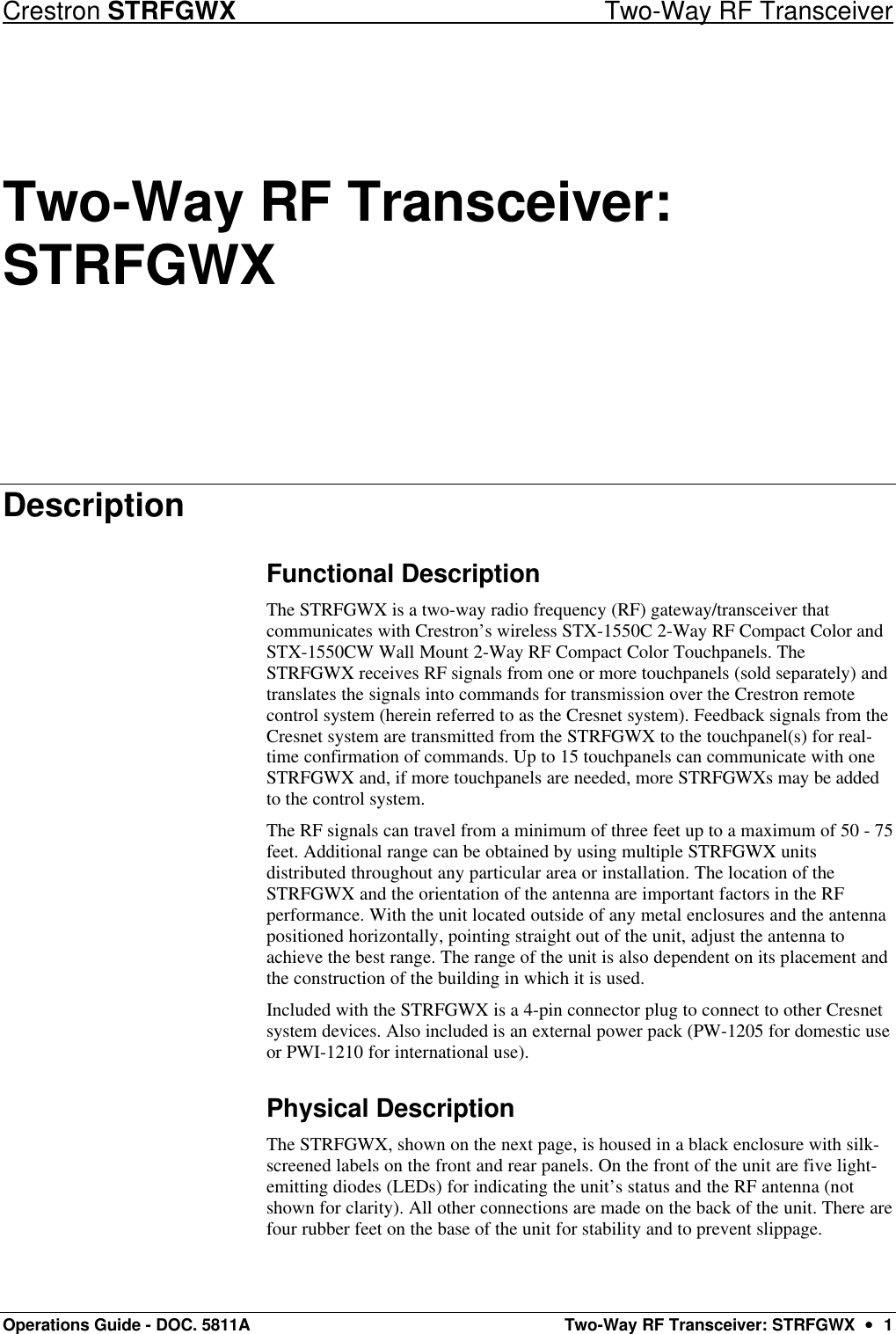 Crestron STRFGWX Two-Way RF Transceiver Operations Guide - DOC. 5811A Two-Way RF Transceiver: STRFGWX  ••  1 Two-Way RF Transceiver: STRFGWX Description Functional Description The STRFGWX is a two-way radio frequency (RF) gateway/transceiver that communicates with Crestron’s wireless STX-1550C 2-Way RF Compact Color and STX-1550CW Wall Mount 2-Way RF Compact Color Touchpanels. The STRFGWX receives RF signals from one or more touchpanels (sold separately) and translates the signals into commands for transmission over the Crestron remote control system (herein referred to as the Cresnet system). Feedback signals from the Cresnet system are transmitted from the STRFGWX to the touchpanel(s) for real-time confirmation of commands. Up to 15 touchpanels can communicate with one STRFGWX and, if more touchpanels are needed, more STRFGWXs may be added to the control system.  The RF signals can travel from a minimum of three feet up to a maximum of 50 - 75 feet. Additional range can be obtained by using multiple STRFGWX units distributed throughout any particular area or installation. The location of the STRFGWX and the orientation of the antenna are important factors in the RF performance. With the unit located outside of any metal enclosures and the antenna positioned horizontally, pointing straight out of the unit, adjust the antenna to achieve the best range. The range of the unit is also dependent on its placement and the construction of the building in which it is used.  Included with the STRFGWX is a 4-pin connector plug to connect to other Cresnet system devices. Also included is an external power pack (PW-1205 for domestic use or PWI-1210 for international use).  Physical Description The STRFGWX, shown on the next page, is housed in a black enclosure with silk-screened labels on the front and rear panels. On the front of the unit are five light-emitting diodes (LEDs) for indicating the unit’s status and the RF antenna (not shown for clarity). All other connections are made on the back of the unit. There are four rubber feet on the base of the unit for stability and to prevent slippage.  