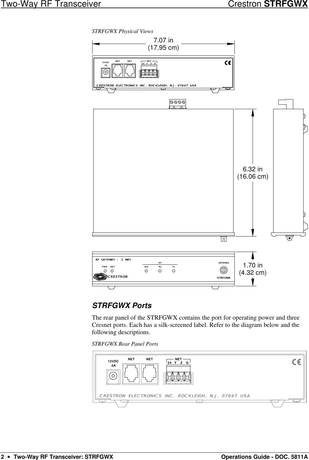 Two-Way RF Transceiver Crestron STRFGWX 2  ••  Two-Way RF Transceiver: STRFGWX Operations Guide - DOC. 5811A STRFGWX Physical Views RF GATEWAY - 2 WAYRF GATEWAY - 2 WAYPWR NET RxSIGRFTxSTRFGWXSTRFGWXANTENNA24 NET GZYNETNET.5A12VDC1.70 in(4.32 cm)6.32 in(16.06 cm)7.07 in(17.95 cm)CRESTRONCRESTRONCRESTRON ELECTRONICS INC. ROCKLEIGH, N.J. 07647 USACRESTRON ELECTRONICS INC. ROCKLEIGH, N.J. 07647 USA STRFGWX Ports The rear panel of the STRFGWX contains the port for operating power and three Cresnet ports. Each has a silk-screened label. Refer to the diagram below and the following descriptions.  STRFGWX Rear Panel Ports 24 NET GZYNETNET.5A12VDCCRESTRON ELECTRONICS INC. ROCKLEIGH, N.J. 07647 USACRESTRON ELECTRONICS INC. ROCKLEIGH, N.J. 07647 USA 