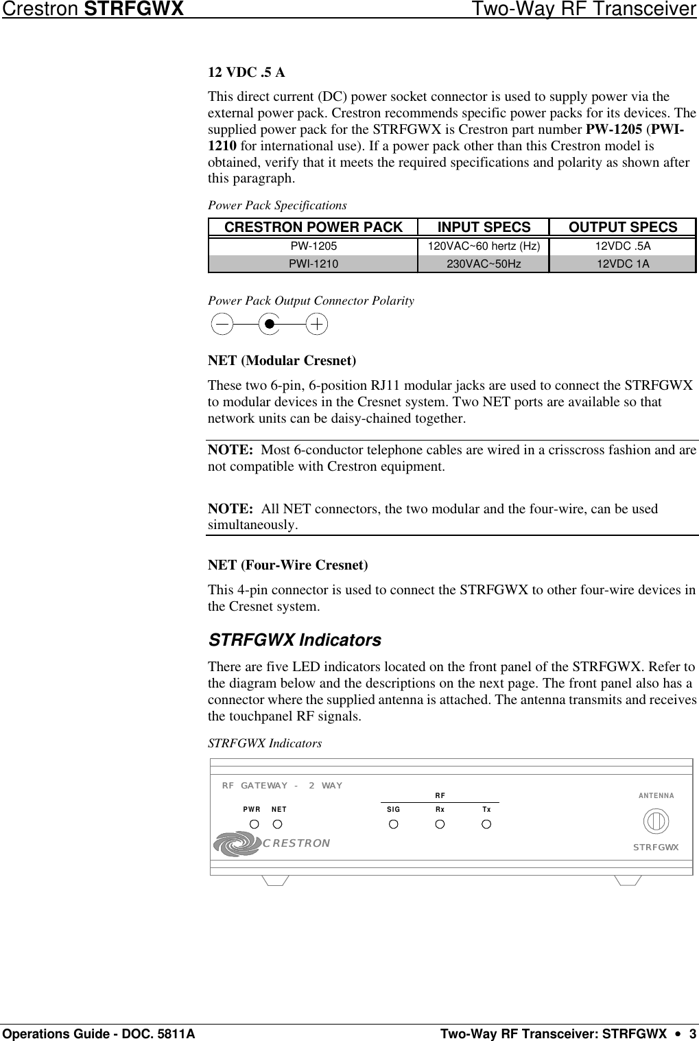 Crestron STRFGWX Two-Way RF Transceiver Operations Guide - DOC. 5811A Two-Way RF Transceiver: STRFGWX  ••  3 12 VDC .5 A This direct current (DC) power socket connector is used to supply power via the external power pack. Crestron recommends specific power packs for its devices. The supplied power pack for the STRFGWX is Crestron part number PW-1205 (PWI-1210 for international use). If a power pack other than this Crestron model is obtained, verify that it meets the required specifications and polarity as shown after this paragraph.  Power Pack Specifications CRESTRON POWER PACK INPUT SPECS OUTPUT SPECSPW-1205 120VAC~60 hertz (Hz) 12VDC .5APWI-1210 230VAC~50Hz 12VDC 1A  Power Pack Output Connector Polarity  NET (Modular Cresnet) These two 6-pin, 6-position RJ11 modular jacks are used to connect the STRFGWX to modular devices in the Cresnet system. Two NET ports are available so that network units can be daisy-chained together.  NOTE:  Most 6-conductor telephone cables are wired in a crisscross fashion and are not compatible with Crestron equipment.  NOTE:  All NET connectors, the two modular and the four-wire, can be used simultaneously. NET (Four-Wire Cresnet) This 4-pin connector is used to connect the STRFGWX to other four-wire devices in the Cresnet system.  STRFGWX Indicators There are five LED indicators located on the front panel of the STRFGWX. Refer to the diagram below and the descriptions on the next page. The front panel also has a connector where the supplied antenna is attached. The antenna transmits and receives the touchpanel RF signals.  STRFGWX Indicators RF GATEWAY - 2 WAYRF GATEWAY - 2 WAYPWR NET RxSIGRFTxSTRFGWXSTRFGWXANTENNACRESTRONCRESTRON 