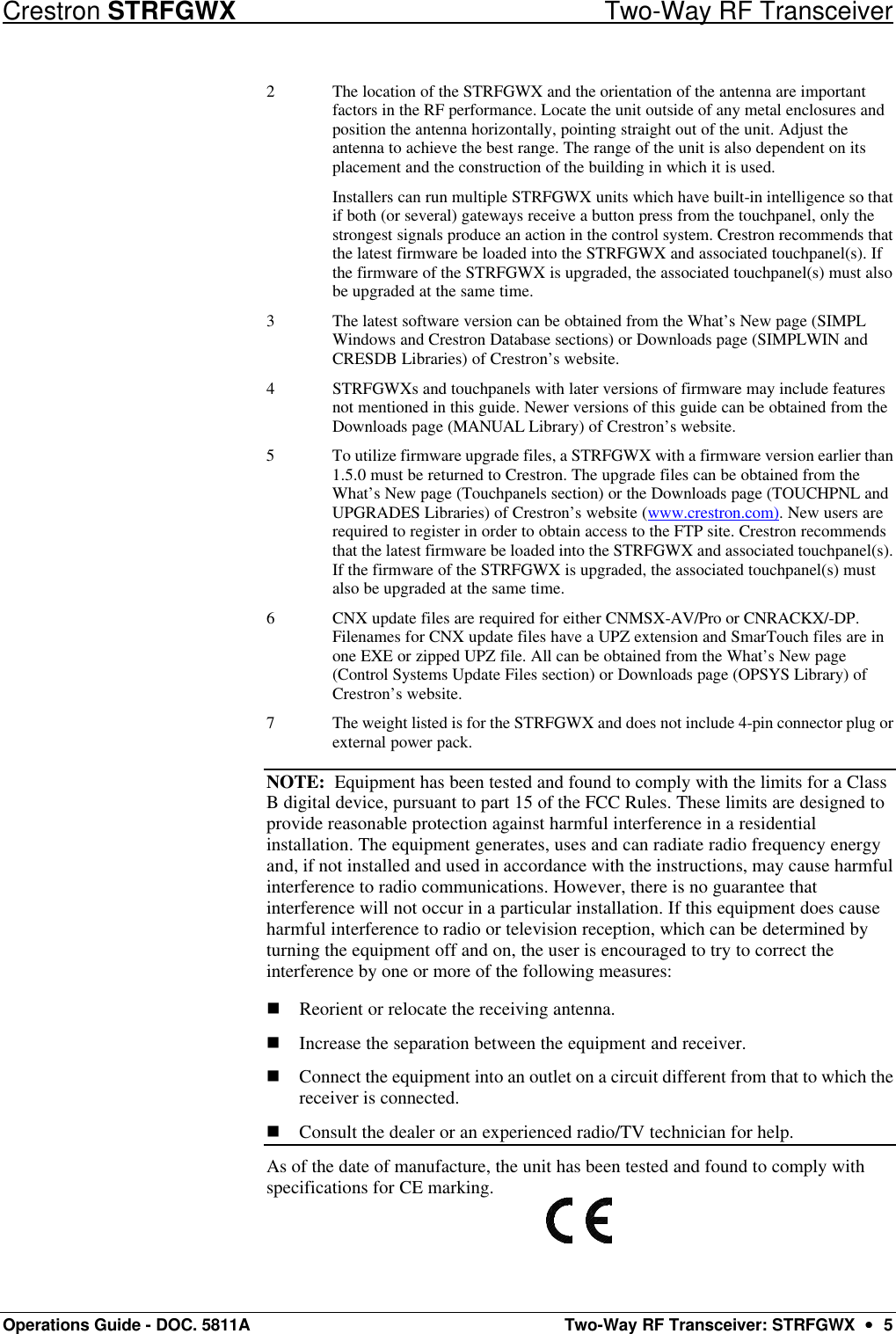 Crestron STRFGWX Two-Way RF Transceiver Operations Guide - DOC. 5811A Two-Way RF Transceiver: STRFGWX  ••  5 2 The location of the STRFGWX and the orientation of the antenna are important factors in the RF performance. Locate the unit outside of any metal enclosures and position the antenna horizontally, pointing straight out of the unit. Adjust the antenna to achieve the best range. The range of the unit is also dependent on its placement and the construction of the building in which it is used.  Installers can run multiple STRFGWX units which have built-in intelligence so that if both (or several) gateways receive a button press from the touchpanel, only the strongest signals produce an action in the control system. Crestron recommends that the latest firmware be loaded into the STRFGWX and associated touchpanel(s). If the firmware of the STRFGWX is upgraded, the associated touchpanel(s) must also be upgraded at the same time. 3 The latest software version can be obtained from the What’s New page (SIMPL Windows and Crestron Database sections) or Downloads page (SIMPLWIN and CRESDB Libraries) of Crestron’s website. 4 STRFGWXs and touchpanels with later versions of firmware may include features not mentioned in this guide. Newer versions of this guide can be obtained from the Downloads page (MANUAL Library) of Crestron’s website. 5 To utilize firmware upgrade files, a STRFGWX with a firmware version earlier than 1.5.0 must be returned to Crestron. The upgrade files can be obtained from the What’s New page (Touchpanels section) or the Downloads page (TOUCHPNL and UPGRADES Libraries) of Crestron’s website (www.crestron.com). New users are required to register in order to obtain access to the FTP site. Crestron recommends that the latest firmware be loaded into the STRFGWX and associated touchpanel(s). If the firmware of the STRFGWX is upgraded, the associated touchpanel(s) must also be upgraded at the same time. 6 CNX update files are required for either CNMSX-AV/Pro or CNRACKX/-DP. Filenames for CNX update files have a UPZ extension and SmarTouch files are in one EXE or zipped UPZ file. All can be obtained from the What’s New page (Control Systems Update Files section) or Downloads page (OPSYS Library) of Crestron’s website.  7 The weight listed is for the STRFGWX and does not include 4-pin connector plug or external power pack. NOTE:  Equipment has been tested and found to comply with the limits for a Class B digital device, pursuant to part 15 of the FCC Rules. These limits are designed to provide reasonable protection against harmful interference in a residential installation. The equipment generates, uses and can radiate radio frequency energy and, if not installed and used in accordance with the instructions, may cause harmful interference to radio communications. However, there is no guarantee that interference will not occur in a particular installation. If this equipment does cause harmful interference to radio or television reception, which can be determined by turning the equipment off and on, the user is encouraged to try to correct the interference by one or more of the following measures: n Reorient or relocate the receiving antenna. n Increase the separation between the equipment and receiver.  n Connect the equipment into an outlet on a circuit different from that to which the receiver is connected.  n Consult the dealer or an experienced radio/TV technician for help.  As of the date of manufacture, the unit has been tested and found to comply with specifications for CE marking.  