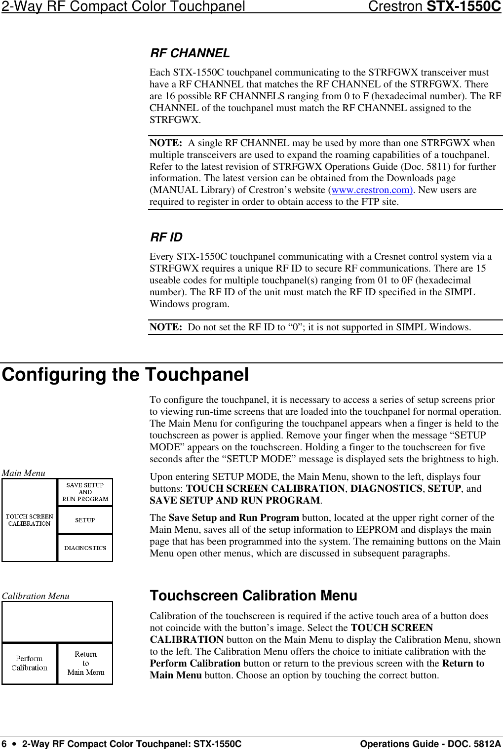 2-Way RF Compact Color Touchpanel Crestron STX-1550C 6  ••  2-Way RF Compact Color Touchpanel: STX-1550C Operations Guide - DOC. 5812A RF CHANNEL Each STX-1550C touchpanel communicating to the STRFGWX transceiver must have a RF CHANNEL that matches the RF CHANNEL of the STRFGWX. There are 16 possible RF CHANNELS ranging from 0 to F (hexadecimal number). The RF CHANNEL of the touchpanel must match the RF CHANNEL assigned to the STRFGWX. NOTE:  A single RF CHANNEL may be used by more than one STRFGWX when multiple transceivers are used to expand the roaming capabilities of a touchpanel. Refer to the latest revision of STRFGWX Operations Guide (Doc. 5811) for further information. The latest version can be obtained from the Downloads page (MANUAL Library) of Crestron’s website (www.crestron.com). New users are required to register in order to obtain access to the FTP site. RF ID Every STX-1550C touchpanel communicating with a Cresnet control system via a STRFGWX requires a unique RF ID to secure RF communications. There are 15 useable codes for multiple touchpanel(s) ranging from 01 to 0F (hexadecimal number). The RF ID of the unit must match the RF ID specified in the SIMPL Windows program.  NOTE:  Do not set the RF ID to “0”; it is not supported in SIMPL Windows. Configuring the Touchpanel To configure the touchpanel, it is necessary to access a series of setup screens prior to viewing run-time screens that are loaded into the touchpanel for normal operation. The Main Menu for configuring the touchpanel appears when a finger is held to the touchscreen as power is applied. Remove your finger when the message “SETUP MODE” appears on the touchscreen. Holding a finger to the touchscreen for five seconds after the “SETUP MODE” message is displayed sets the brightness to high.  Main Menu  Upon entering SETUP MODE, the Main Menu, shown to the left, displays four buttons: TOUCH SCREEN CALIBRATION, DIAGNOSTICS, SETUP, and SAVE SETUP AND RUN PROGRAM.  The Save Setup and Run Program button, located at the upper right corner of the Main Menu, saves all of the setup information to EEPROM and displays the main page that has been programmed into the system. The remaining buttons on the MainMenu open other menus, which are discussed in subsequent paragraphs.  Calibration Menu  Touchscreen Calibration Menu Calibration of the touchscreen is required if the active touch area of a button does not coincide with the button’s image. Select the TOUCH SCREEN CALIBRATION button on the Main Menu to display the Calibration Menu, shown to the left. The Calibration Menu offers the choice to initiate calibration with the Perform Calibration button or return to the previous screen with the Return to Main Menu button. Choose an option by touching the correct button.  