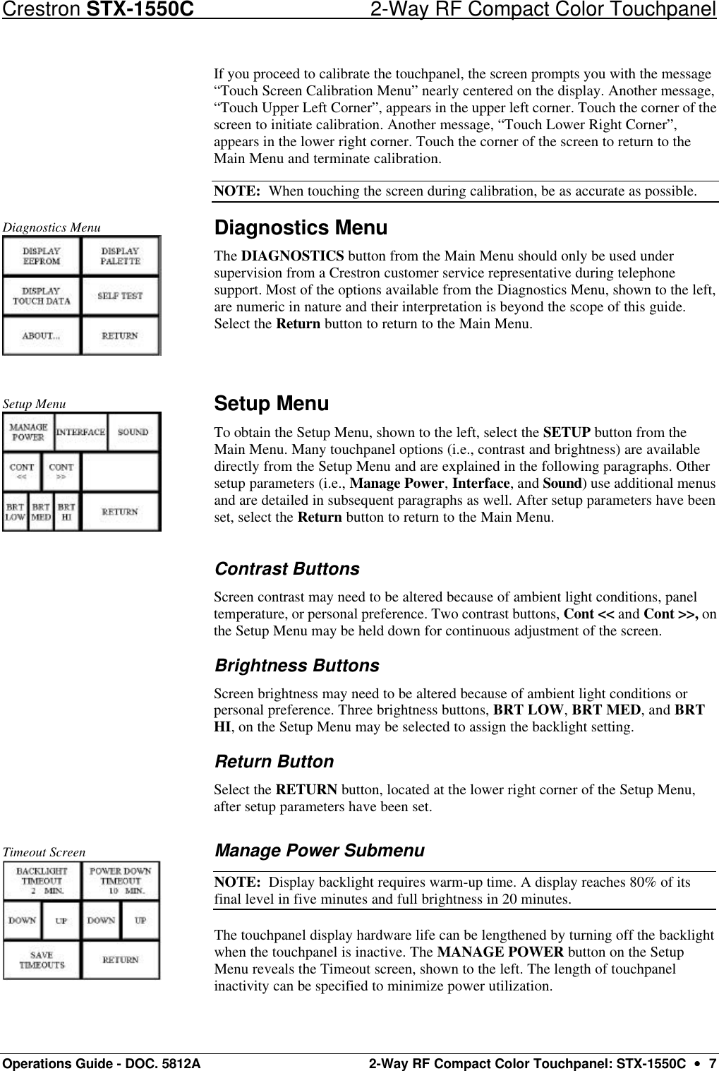 Crestron STX-1550C 2-Way RF Compact Color Touchpanel Operations Guide - DOC. 5812A 2-Way RF Compact Color Touchpanel: STX-1550C  ••  7 If you proceed to calibrate the touchpanel, the screen prompts you with the message “Touch Screen Calibration Menu” nearly centered on the display. Another message, “Touch Upper Left Corner”, appears in the upper left corner. Touch the corner of the screen to initiate calibration. Another message, “Touch Lower Right Corner”, appears in the lower right corner. Touch the corner of the screen to return to the Main Menu and terminate calibration. NOTE:  When touching the screen during calibration, be as accurate as possible. Diagnostics Menu  Diagnostics Menu The DIAGNOSTICS button from the Main Menu should only be used under supervision from a Crestron customer service representative during telephone support. Most of the options available from the Diagnostics Menu, shown to the left, are numeric in nature and their interpretation is beyond the scope of this guide. Select the Return button to return to the Main Menu.   Setup Menu  Setup Menu To obtain the Setup Menu, shown to the left, select the SETUP button from the Main Menu. Many touchpanel options (i.e., contrast and brightness) are available directly from the Setup Menu and are explained in the following paragraphs. Other setup parameters (i.e., Manage Power, Interface, and Sound) use additional menus and are detailed in subsequent paragraphs as well. After setup parameters have been set, select the Return button to return to the Main Menu. Contrast Buttons Screen contrast may need to be altered because of ambient light conditions, panel temperature, or personal preference. Two contrast buttons, Cont &lt;&lt; and Cont &gt;&gt;, on the Setup Menu may be held down for continuous adjustment of the screen.  Brightness Buttons Screen brightness may need to be altered because of ambient light conditions or personal preference. Three brightness buttons, BRT LOW, BRT MED, and BRT HI, on the Setup Menu may be selected to assign the backlight setting.  Return Button Select the RETURN button, located at the lower right corner of the Setup Menu, after setup parameters have been set.   Timeout Screen  Manage Power Submenu  NOTE:  Display backlight requires warm-up time. A display reaches 80% of its final level in five minutes and full brightness in 20 minutes.  The touchpanel display hardware life can be lengthened by turning off the backlight when the touchpanel is inactive. The MANAGE POWER button on the Setup Menu reveals the Timeout screen, shown to the left. The length of touchpanel inactivity can be specified to minimize power utilization.  