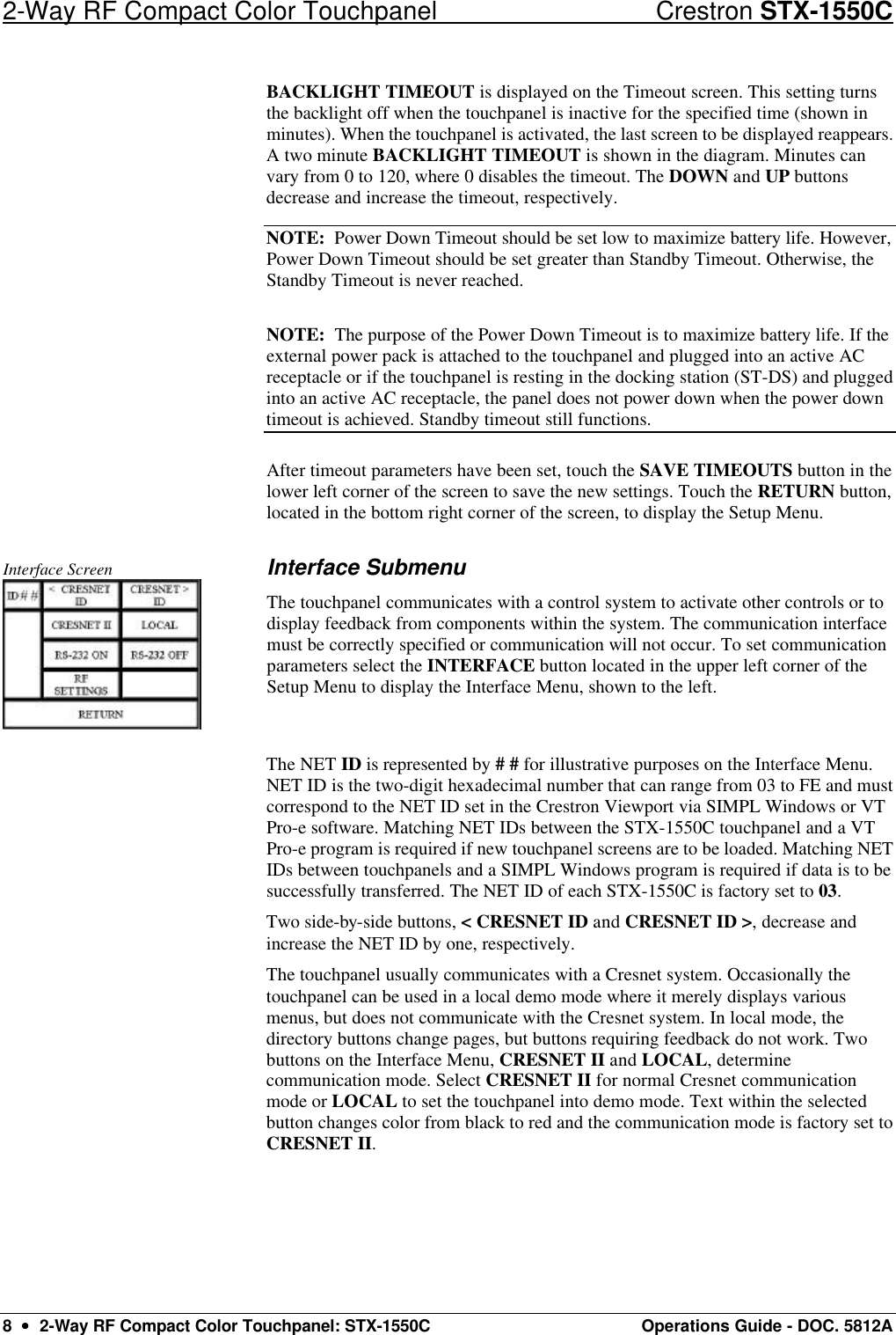 2-Way RF Compact Color Touchpanel Crestron STX-1550C 8  ••  2-Way RF Compact Color Touchpanel: STX-1550C Operations Guide - DOC. 5812A BACKLIGHT TIMEOUT is displayed on the Timeout screen. This setting turns the backlight off when the touchpanel is inactive for the specified time (shown in minutes). When the touchpanel is activated, the last screen to be displayed reappears. A two minute BACKLIGHT TIMEOUT is shown in the diagram. Minutes can vary from 0 to 120, where 0 disables the timeout. The DOWN and UP buttons decrease and increase the timeout, respectively.  NOTE:  Power Down Timeout should be set low to maximize battery life. However, Power Down Timeout should be set greater than Standby Timeout. Otherwise, the Standby Timeout is never reached.  NOTE:  The purpose of the Power Down Timeout is to maximize battery life. If the external power pack is attached to the touchpanel and plugged into an active AC receptacle or if the touchpanel is resting in the docking station (ST-DS) and plugged into an active AC receptacle, the panel does not power down when the power down timeout is achieved. Standby timeout still functions.  After timeout parameters have been set, touch the SAVE TIMEOUTS button in the lower left corner of the screen to save the new settings. Touch the RETURN button, located in the bottom right corner of the screen, to display the Setup Menu.   Interface Screen  Interface Submenu The touchpanel communicates with a control system to activate other controls or to display feedback from components within the system. The communication interface must be correctly specified or communication will not occur. To set communication parameters select the INTERFACE button located in the upper left corner of the Setup Menu to display the Interface Menu, shown to the left.  The NET ID is represented by # # for illustrative purposes on the Interface Menu. NET ID is the two-digit hexadecimal number that can range from 03 to FE and must correspond to the NET ID set in the Crestron Viewport via SIMPL Windows or VT Pro-e software. Matching NET IDs between the STX-1550C touchpanel and a VT Pro-e program is required if new touchpanel screens are to be loaded. Matching NET IDs between touchpanels and a SIMPL Windows program is required if data is to be successfully transferred. The NET ID of each STX-1550C is factory set to 03.  Two side-by-side buttons, &lt; CRESNET ID and CRESNET ID &gt;, decrease and increase the NET ID by one, respectively.  The touchpanel usually communicates with a Cresnet system. Occasionally the touchpanel can be used in a local demo mode where it merely displays various menus, but does not communicate with the Cresnet system. In local mode, the directory buttons change pages, but buttons requiring feedback do not work. Two buttons on the Interface Menu, CRESNET II and LOCAL, determine communication mode. Select CRESNET II for normal Cresnet communication mode or LOCAL to set the touchpanel into demo mode. Text within the selected button changes color from black to red and the communication mode is factory set to CRESNET II.  