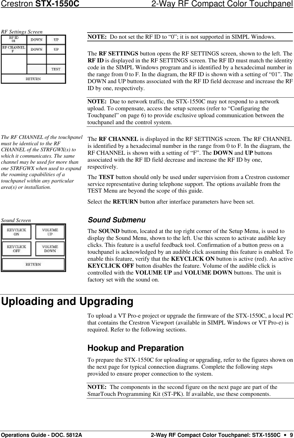 Crestron STX-1550C 2-Way RF Compact Color Touchpanel Operations Guide - DOC. 5812A 2-Way RF Compact Color Touchpanel: STX-1550C  ••  9 RF Settings Screen  NOTE:  Do not set the RF ID to “0”; it is not supported in SIMPL Windows. The RF SETTINGS button opens the RF SETTINGS screen, shown to the left. The RF ID is displayed in the RF SETTINGS screen. The RF ID must match the identity code in the SIMPL Windows program and is identified by a hexadecimal number in the range from 0 to F. In the diagram, the RF ID is shown with a setting of “01”. The DOWN and UP buttons associated with the RF ID field decrease and increase the RF ID by one, respectively.  NOTE:  Due to network traffic, the STX-1550C may not respond to a network upload. To compensate, access the setup screens (refer to “Configuring the Touchpanel” on page 6) to provide exclusive upload communication between the touchpanel and the control system.  The RF CHANNEL of the touchpanel must be identical to the RF CHANNEL of the STRFGWX(s) to which it communicates. The same channel may be used for more than one STRFGWX when used to expand the roaming capabilities of a touchpanel within any particular area(s) or installation.  The RF CHANNEL is displayed in the RF SETTINGS screen. The RF CHANNEL is identified by a hexadecimal number in the range from 0 to F. In the diagram, the RF CHANNEL is shown with a setting of “F”. The DOWN and UP buttons associated with the RF ID field decrease and increase the RF ID by one, respectively.  The TEST button should only be used under supervision from a Crestron customer service representative during telephone support. The options available from the TEST Menu are beyond the scope of this guide. Select the RETURN button after interface parameters have been set.   Sound Screen  Sound Submenu The SOUND button, located at the top right corner of the Setup Menu, is used to display the Sound Menu, shown to the left. Use this screen to activate audible key clicks. This feature is a useful feedback tool. Confirmation of a button press on a touchpanel is acknowledged by an audible click assuming this feature is enabled. To enable this feature, verify that the KEYCLICK ON button is active (red). An active KEYCLICK OFF button disables the feature. Volume of the audible click is controlled with the VOLUME UP and VOLUME DOWN buttons. The unit is factory set with the sound on.  Uploading and Upgrading To upload a VT Pro-e project or upgrade the firmware of the STX-1550C, a local PC that contains the Crestron Viewport (available in SIMPL Windows or VT Pro-e) is required. Refer to the following sections. Hookup and Preparation To prepare the STX-1550C for uploading or upgrading, refer to the figures shown on the next page for typical connection diagrams. Complete the following steps provided to ensure proper connection to the system.  NOTE:  The components in the second figure on the next page are part of the SmarTouch Programming Kit (ST-PK). If available, use these components. 