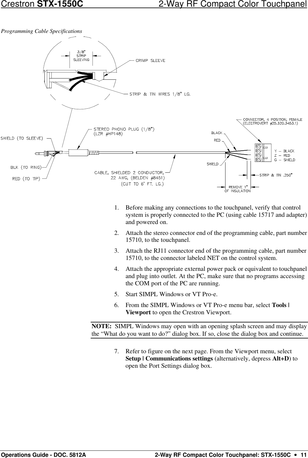 Crestron STX-1550C 2-Way RF Compact Color Touchpanel Operations Guide - DOC. 5812A 2-Way RF Compact Color Touchpanel: STX-1550C  ••  11 Programming Cable Specifications  1. Before making any connections to the touchpanel, verify that control system is properly connected to the PC (using cable 15717 and adapter) and powered on.  2. Attach the stereo connector end of the programming cable, part number 15710, to the touchpanel.  3. Attach the RJ11 connector end of the programming cable, part number 15710, to the connector labeled NET on the control system.  4. Attach the appropriate external power pack or equivalent to touchpanel and plug into outlet. At the PC, make sure that no programs accessing the COM port of the PC are running.  5. Start SIMPL Windows or VT Pro-e.  6. From the SIMPL Windows or VT Pro-e menu bar, select Tools | Viewport to open the Crestron Viewport.  NOTE:  SIMPL Windows may open with an opening splash screen and may display the “What do you want to do?” dialog box. If so, close the dialog box and continue.  7. Refer to figure on the next page. From the Viewport menu, select Setup | Communications settings (alternatively, depress Alt+D) to open the Port Settings dialog box.  