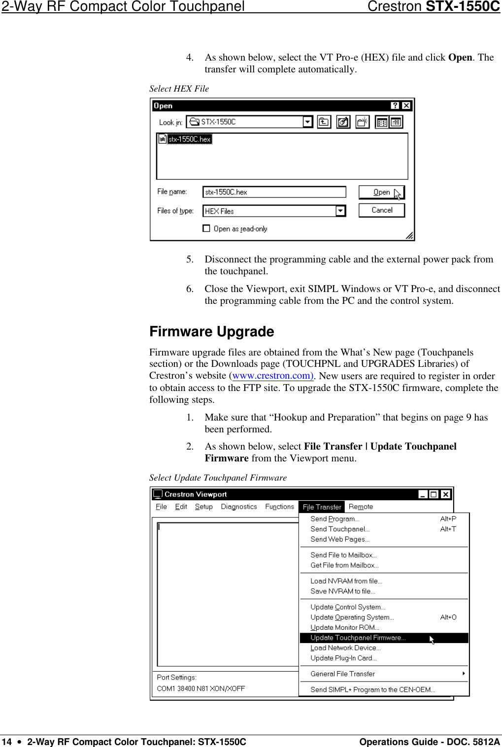 2-Way RF Compact Color Touchpanel Crestron STX-1550C 14  ••  2-Way RF Compact Color Touchpanel: STX-1550C Operations Guide - DOC. 5812A 4. As shown below, select the VT Pro-e (HEX) file and click Open. The transfer will complete automatically. Select HEX File  5. Disconnect the programming cable and the external power pack from the touchpanel.  6. Close the Viewport, exit SIMPL Windows or VT Pro-e, and disconnect the programming cable from the PC and the control system.  Firmware Upgrade Firmware upgrade files are obtained from the What’s New page (Touchpanels section) or the Downloads page (TOUCHPNL and UPGRADES Libraries) of Crestron’s website (www.crestron.com). New users are required to register in order to obtain access to the FTP site. To upgrade the STX-1550C firmware, complete the following steps. 1. Make sure that “Hookup and Preparation” that begins on page 9 has been performed. 2. As shown below, select File Transfer | Update Touchpanel Firmware from the Viewport menu.  Select Update Touchpanel Firmware  