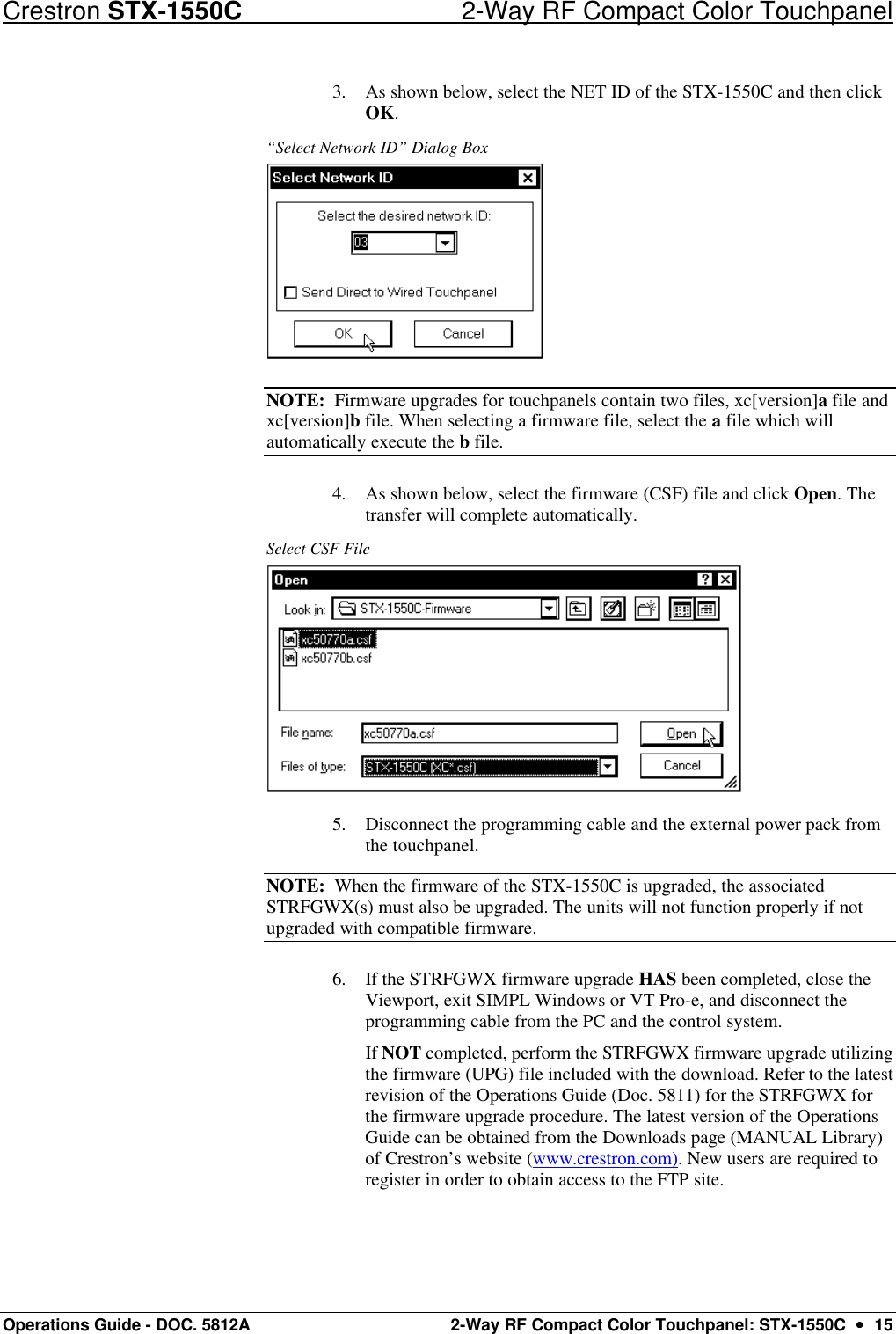 Crestron STX-1550C 2-Way RF Compact Color Touchpanel Operations Guide - DOC. 5812A 2-Way RF Compact Color Touchpanel: STX-1550C  ••  15 3. As shown below, select the NET ID of the STX-1550C and then click OK. “Select Network ID” Dialog Box  NOTE:  Firmware upgrades for touchpanels contain two files, xc[version]a file and xc[version]b file. When selecting a firmware file, select the a file which will automatically execute the b file. 4. As shown below, select the firmware (CSF) file and click Open. The transfer will complete automatically. Select CSF File  5. Disconnect the programming cable and the external power pack from the touchpanel.  NOTE:  When the firmware of the STX-1550C is upgraded, the associated STRFGWX(s) must also be upgraded. The units will not function properly if not upgraded with compatible firmware. 6. If the STRFGWX firmware upgrade HAS been completed, close the Viewport, exit SIMPL Windows or VT Pro-e, and disconnect the programming cable from the PC and the control system.  If NOT completed, perform the STRFGWX firmware upgrade utilizing the firmware (UPG) file included with the download. Refer to the latest revision of the Operations Guide (Doc. 5811) for the STRFGWX for the firmware upgrade procedure. The latest version of the Operations Guide can be obtained from the Downloads page (MANUAL Library) of Crestron’s website (www.crestron.com). New users are required to register in order to obtain access to the FTP site. 