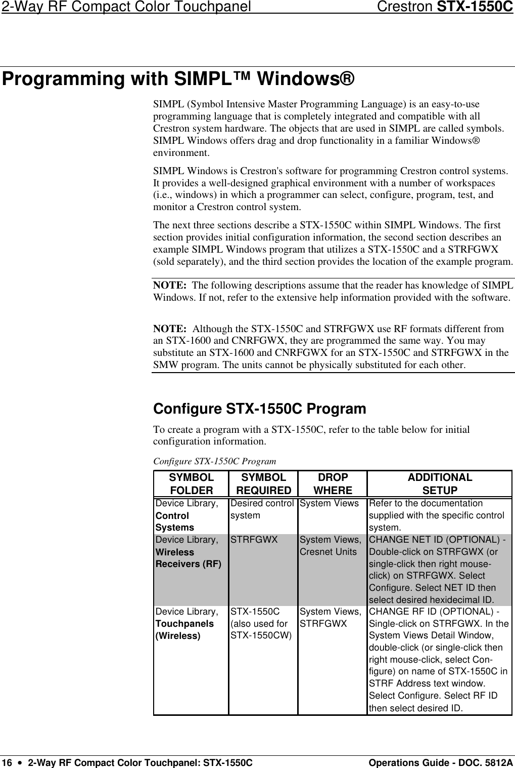 2-Way RF Compact Color Touchpanel Crestron STX-1550C 16  ••  2-Way RF Compact Color Touchpanel: STX-1550C Operations Guide - DOC. 5812A Programming with SIMPL™ Windows® SIMPL (Symbol Intensive Master Programming Language) is an easy-to-use programming language that is completely integrated and compatible with all Crestron system hardware. The objects that are used in SIMPL are called symbols. SIMPL Windows offers drag and drop functionality in a familiar Windows® environment.  SIMPL Windows is Crestron&apos;s software for programming Crestron control systems. It provides a well-designed graphical environment with a number of workspaces (i.e., windows) in which a programmer can select, configure, program, test, and monitor a Crestron control system.  The next three sections describe a STX-1550C within SIMPL Windows. The first section provides initial configuration information, the second section describes an example SIMPL Windows program that utilizes a STX-1550C and a STRFGWX (sold separately), and the third section provides the location of the example program.  NOTE:  The following descriptions assume that the reader has knowledge of SIMPL Windows. If not, refer to the extensive help information provided with the software.  NOTE:  Although the STX-1550C and STRFGWX use RF formats different from an STX-1600 and CNRFGWX, they are programmed the same way. You may substitute an STX-1600 and CNRFGWX for an STX-1550C and STRFGWX in the SMW program. The units cannot be physically substituted for each other. Configure STX-1550C Program To create a program with a STX-1550C, refer to the table below for initial configuration information.  Configure STX-1550C Program SYMBOLSYMBOLDROPADDITIONALFOLDER REQUIRED WHERE SETUPDevice Library, Control SystemsDesired control systemSystem Views Refer to the documentation supplied with the specific control system.Device Library, Wireless Receivers (RF)STRFGWX System Views, Cresnet UnitsCHANGE NET ID (OPTIONAL) - Double-click on STRFGWX (or single-click then right mouse-click) on STRFGWX. Select Configure. Select NET ID then select desired hexidecimal ID.CHANGE RF ID (OPTIONAL) - Single-click on STRFGWX. In the System Views Detail Window, double-click (or single-click then right mouse-click, select Con-figure) on name of STX-1550C in STRF Address text window. Select Configure. Select RF IDthen select desired ID.System Views, STRFGWXSTX-1550C (also used for STX-1550CW)Device Library, Touchpanels (Wireless) 