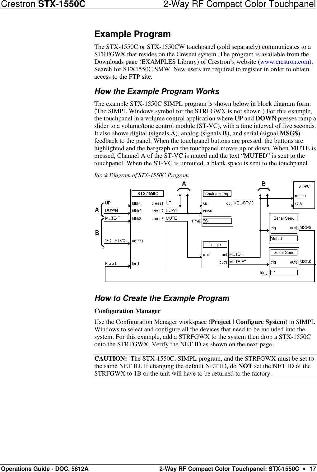 Crestron STX-1550C 2-Way RF Compact Color Touchpanel Operations Guide - DOC. 5812A 2-Way RF Compact Color Touchpanel: STX-1550C  ••  17 Example Program The STX-1550C or STX-1550CW touchpanel (sold separately) communicates to a STRFGWX that resides on the Cresnet system. The program is available from the Downloads page (EXAMPLES Library) of Crestron’s website (www.crestron.com). Search for STX1550C.SMW. New users are required to register in order to obtain access to the FTP site. How the Example Program Works The example STX-1550C SIMPL program is shown below in block diagram form. (The SIMPL Windows symbol for the STRFGWX is not shown.) For this example, the touchpanel in a volume control application where UP and DOWN presses ramp a slider to a volume/tone control module (ST-VC), with a time interval of five seconds. It also shows digital (signals A), analog (signals B), and serial (signal MSG$) feedback to the panel. When the touchpanel buttons are pressed, the buttons are highlighted and the bargraph on the touchpanel moves up or down. When MUTE is pressed, Channel A of the ST-VC is muted and the text “MUTED” is sent to the touchpanel. When the ST-VC is unmuted, a blank space is sent to the touchpanel. Block Diagram of STX-1550C Program  How to Create the Example Program Configuration Manager Use the Configuration Manager workspace (Project | Configure System) in SIMPL Windows to select and configure all the devices that need to be included into the system. For this example, add a STRFGWX to the system then drop a STX-1550C onto the STRFGWX. Verify the NET ID as shown on the next page.  CAUTION:  The STX-1550C, SIMPL program, and the STRFGWX must be set to the same NET ID. If changing the default NET ID, do NOT set the NET ID of the STRFGWX to 1B or the unit will have to be returned to the factory. 