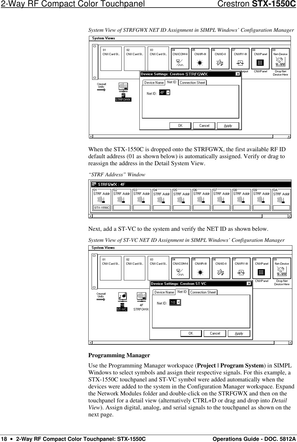 2-Way RF Compact Color Touchpanel Crestron STX-1550C 18  ••  2-Way RF Compact Color Touchpanel: STX-1550C Operations Guide - DOC. 5812A System View of STRFGWX NET ID Assignment in SIMPL Windows’ Configuration Manager  When the STX-1550C is dropped onto the STRFGWX, the first available RF ID default address (01 as shown below) is automatically assigned. Verify or drag to reassign the address in the Detail System View.  “STRF Address” Window  Next, add a ST-VC to the system and verify the NET ID as shown below. System View of ST-VC NET ID Assignment in SIMPL Windows’ Configuration Manager  Programming Manager Use the Programming Manager workspace (Project | Program System) in SIMPL Windows to select symbols and assign their respective signals. For this example, a STX-1550C touchpanel and ST-VC symbol were added automatically when the devices were added to the system in the Configuration Manager workspace. Expand the Network Modules folder and double-click on the STRFGWX and then on the touchpanel for a detail view (alternatively CTRL+D or drag and drop into Detail View). Assign digital, analog, and serial signals to the touchpanel as shown on the next page.  