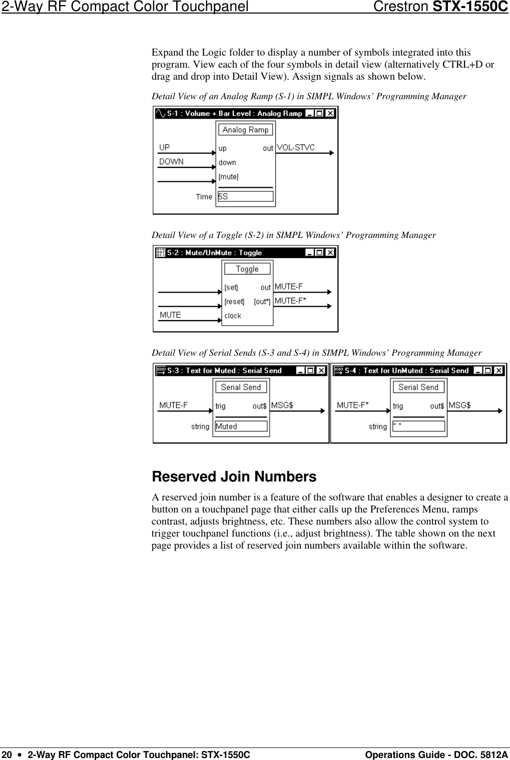 2-Way RF Compact Color Touchpanel Crestron STX-1550C 20  ••  2-Way RF Compact Color Touchpanel: STX-1550C Operations Guide - DOC. 5812A Expand the Logic folder to display a number of symbols integrated into this program. View each of the four symbols in detail view (alternatively CTRL+D or drag and drop into Detail View). Assign signals as shown below.  Detail View of an Analog Ramp (S-1) in SIMPL Windows’ Programming Manager  Detail View of a Toggle (S-2) in SIMPL Windows’ Programming Manager  Detail View of Serial Sends (S-3 and S-4) in SIMPL Windows’ Programming Manager  Reserved Join Numbers A reserved join number is a feature of the software that enables a designer to create a button on a touchpanel page that either calls up the Preferences Menu, ramps contrast, adjusts brightness, etc. These numbers also allow the control system to trigger touchpanel functions (i.e., adjust brightness). The table shown on the next page provides a list of reserved join numbers available within the software.  