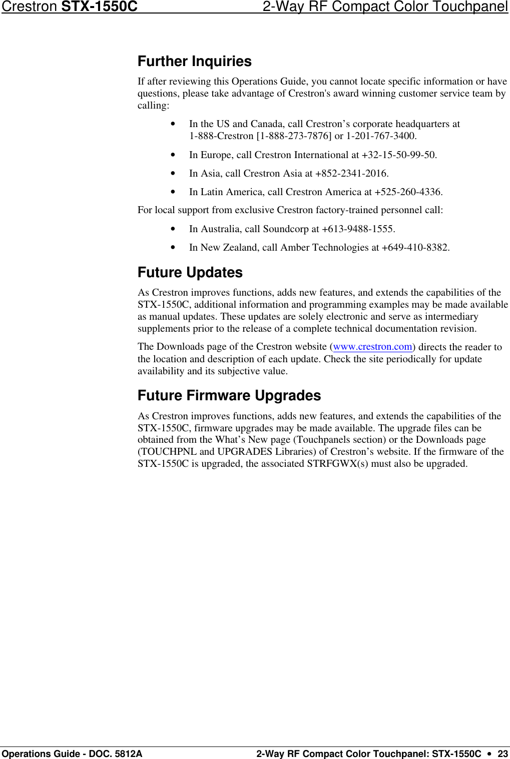 Crestron STX-1550C 2-Way RF Compact Color Touchpanel Operations Guide - DOC. 5812A 2-Way RF Compact Color Touchpanel: STX-1550C  ••  23 Further Inquiries If after reviewing this Operations Guide, you cannot locate specific information or have questions, please take advantage of Crestron&apos;s award winning customer service team by calling:  • In the US and Canada, call Crestron’s corporate headquarters at  1-888-Crestron [1-888-273-7876] or 1-201-767-3400.  • In Europe, call Crestron International at +32-15-50-99-50. • In Asia, call Crestron Asia at +852-2341-2016. • In Latin America, call Crestron America at +525-260-4336.  For local support from exclusive Crestron factory-trained personnel call: • In Australia, call Soundcorp at +613-9488-1555. • In New Zealand, call Amber Technologies at +649-410-8382. Future Updates As Crestron improves functions, adds new features, and extends the capabilities of the STX-1550C, additional information and programming examples may be made available as manual updates. These updates are solely electronic and serve as intermediary supplements prior to the release of a complete technical documentation revision.  The Downloads page of the Crestron website (www.crestron.com) directs the reader to the location and description of each update. Check the site periodically for update availability and its subjective value.  Future Firmware Upgrades As Crestron improves functions, adds new features, and extends the capabilities of the STX-1550C, firmware upgrades may be made available. The upgrade files can be obtained from the What’s New page (Touchpanels section) or the Downloads page (TOUCHPNL and UPGRADES Libraries) of Crestron’s website. If the firmware of the STX-1550C is upgraded, the associated STRFGWX(s) must also be upgraded. 