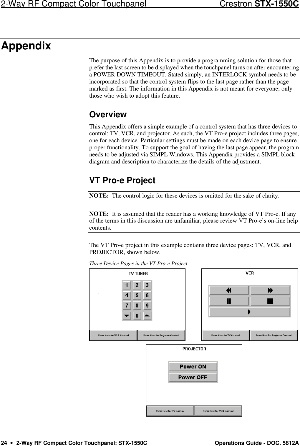 2-Way RF Compact Color Touchpanel Crestron STX-1550C 24  ••  2-Way RF Compact Color Touchpanel: STX-1550C Operations Guide - DOC. 5812A Appendix The purpose of this Appendix is to provide a programming solution for those that prefer the last screen to be displayed when the touchpanel turns on after encountering a POWER DOWN TIMEOUT. Stated simply, an INTERLOCK symbol needs to be incorporated so that the control system flips to the last page rather than the page marked as first. The information in this Appendix is not meant for everyone; only those who wish to adopt this feature.  Overview This Appendix offers a simple example of a control system that has three devices to control: TV, VCR, and projector. As such, the VT Pro-e project includes three pages, one for each device. Particular settings must be made on each device page to ensure proper functionality. To support the goal of having the last page appear, the program needs to be adjusted via SIMPL Windows. This Appendix provides a SIMPL block diagram and description to characterize the details of the adjustment.  VT Pro-e Project NOTE:  The control logic for these devices is omitted for the sake of clarity.  NOTE:  It is assumed that the reader has a working knowledge of VT Pro-e. If any of the terms in this discussion are unfamiliar, please review VT Pro-e’s on-line help contents.  The VT Pro-e project in this example contains three device pages: TV, VCR, and PROJECTOR, shown below.  Three Device Pages in the VT Pro-e Project              