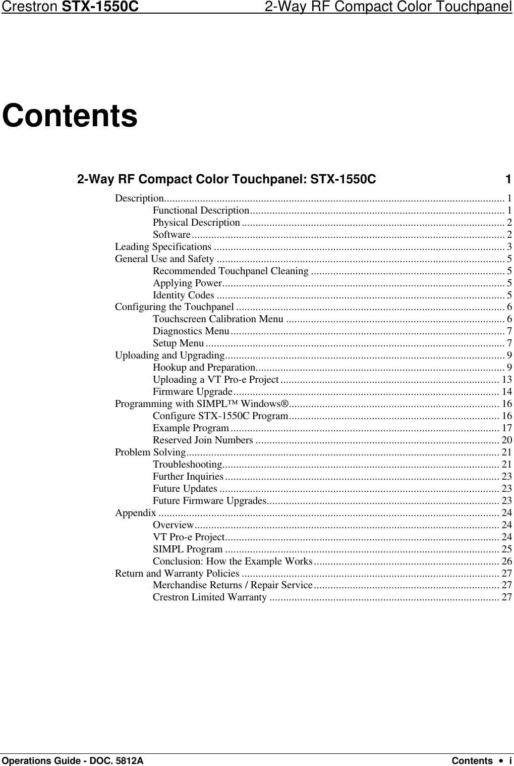 Crestron STX-1550C 2-Way RF Compact Color Touchpanel Operations Guide - DOC. 5812A Contents  ••  i Contents 2-Way RF Compact Color Touchpanel: STX-1550C 1 Description........................................................................................................................... 1 Functional Description............................................................................................ 1 Physical Description............................................................................................... 2 Software................................................................................................................. 2 Leading Specifications ......................................................................................................... 3 General Use and Safety ........................................................................................................ 5 Recommended Touchpanel Cleaning ...................................................................... 5 Applying Power...................................................................................................... 5 Identity Codes ........................................................................................................ 5 Configuring the Touchpanel ................................................................................................. 6 Touchscreen Calibration Menu ............................................................................... 6 Diagnostics Menu................................................................................................... 7 Setup Menu............................................................................................................ 7 Uploading and Upgrading..................................................................................................... 9 Hookup and Preparation.......................................................................................... 9 Uploading a VT Pro-e Project............................................................................... 13 Firmware Upgrade................................................................................................ 14 Programming with SIMPL™ Windows®............................................................................ 16 Configure STX-1550C Program............................................................................ 16 Example Program................................................................................................. 17 Reserved Join Numbers ........................................................................................ 20 Problem Solving................................................................................................................. 21 Troubleshooting.................................................................................................... 21 Further Inquiries................................................................................................... 23 Future Updates ..................................................................................................... 23 Future Firmware Upgrades.................................................................................... 23 Appendix ........................................................................................................................... 24 Overview.............................................................................................................. 24 VT Pro-e Project................................................................................................... 24 SIMPL Program ................................................................................................... 25 Conclusion: How the Example Works................................................................... 26 Return and Warranty Policies ............................................................................................. 27 Merchandise Returns / Repair Service................................................................... 27 Crestron Limited Warranty ................................................................................... 27  