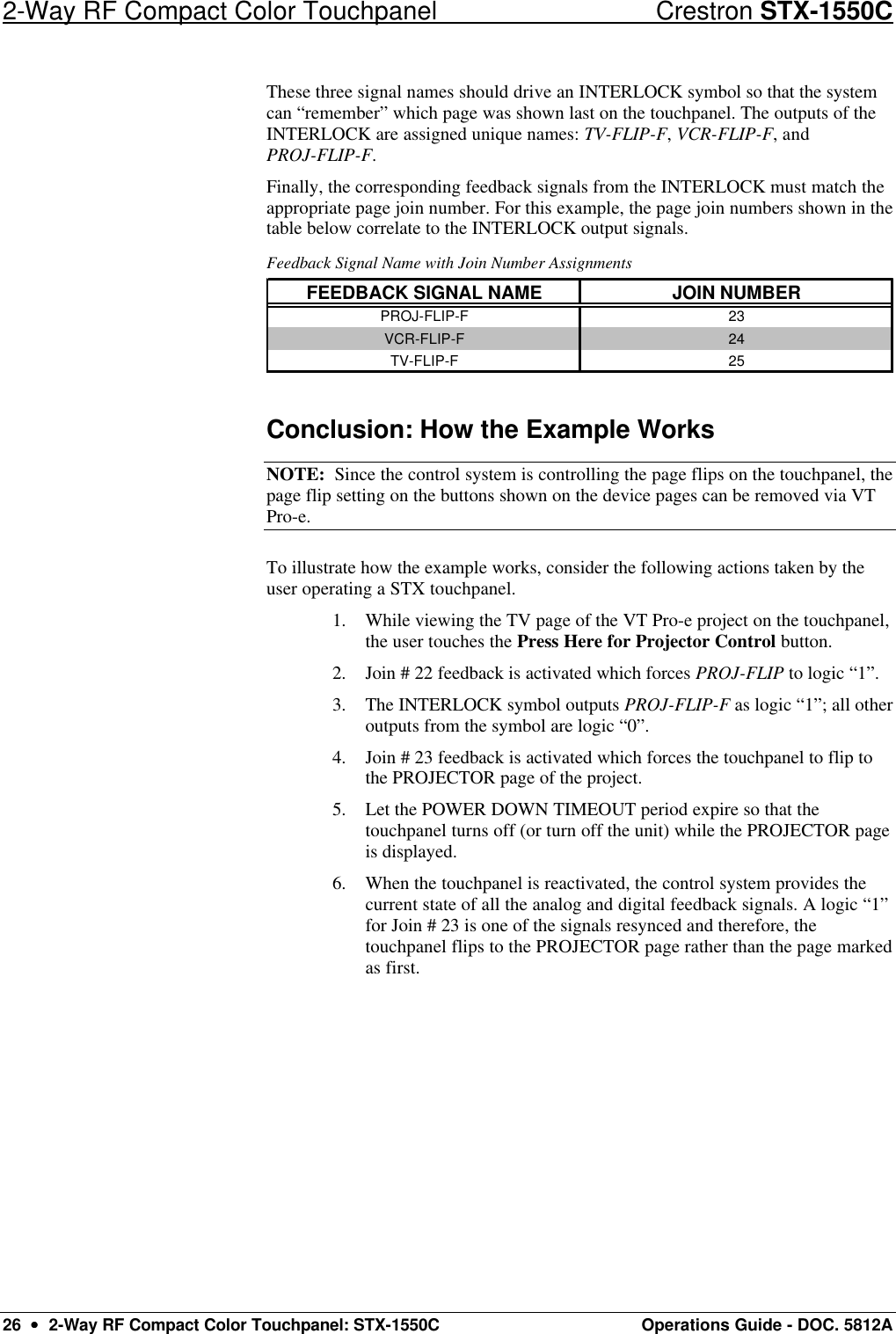 2-Way RF Compact Color Touchpanel Crestron STX-1550C 26  ••  2-Way RF Compact Color Touchpanel: STX-1550C Operations Guide - DOC. 5812A These three signal names should drive an INTERLOCK symbol so that the system can “remember” which page was shown last on the touchpanel. The outputs of the INTERLOCK are assigned unique names: TV-FLIP-F, VCR-FLIP-F, and PROJ-FLIP-F.  Finally, the corresponding feedback signals from the INTERLOCK must match the appropriate page join number. For this example, the page join numbers shown in the table below correlate to the INTERLOCK output signals.  Feedback Signal Name with Join Number Assignments FEEDBACK SIGNAL NAME JOIN NUMBERPROJ-FLIP-F 23VCR-FLIP-F 24TV-FLIP-F 25  Conclusion: How the Example Works NOTE:  Since the control system is controlling the page flips on the touchpanel, the page flip setting on the buttons shown on the device pages can be removed via VT Pro-e.  To illustrate how the example works, consider the following actions taken by the user operating a STX touchpanel. 1. While viewing the TV page of the VT Pro-e project on the touchpanel, the user touches the Press Here for Projector Control button.  2. Join # 22 feedback is activated which forces PROJ-FLIP to logic “1”.  3. The INTERLOCK symbol outputs PROJ-FLIP-F as logic “1”; all other outputs from the symbol are logic “0”.  4. Join # 23 feedback is activated which forces the touchpanel to flip to the PROJECTOR page of the project.  5. Let the POWER DOWN TIMEOUT period expire so that the touchpanel turns off (or turn off the unit) while the PROJECTOR page is displayed.  6. When the touchpanel is reactivated, the control system provides the current state of all the analog and digital feedback signals. A logic “1” for Join # 23 is one of the signals resynced and therefore, the touchpanel flips to the PROJECTOR page rather than the page marked as first. 