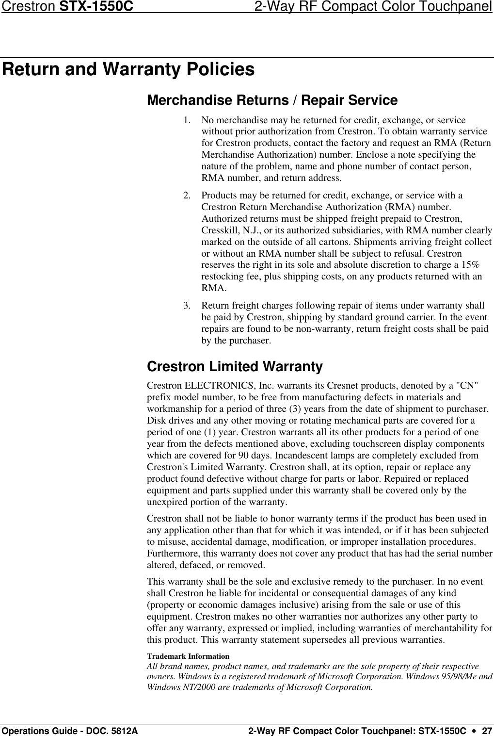 Crestron STX-1550C 2-Way RF Compact Color Touchpanel Operations Guide - DOC. 5812A 2-Way RF Compact Color Touchpanel: STX-1550C  ••  27 Return and Warranty Policies Merchandise Returns / Repair Service 1. No merchandise may be returned for credit, exchange, or service without prior authorization from Crestron. To obtain warranty service for Crestron products, contact the factory and request an RMA (Return Merchandise Authorization) number. Enclose a note specifying the nature of the problem, name and phone number of contact person, RMA number, and return address. 2. Products may be returned for credit, exchange, or service with a Crestron Return Merchandise Authorization (RMA) number. Authorized returns must be shipped freight prepaid to Crestron, Cresskill, N.J., or its authorized subsidiaries, with RMA number clearly marked on the outside of all cartons. Shipments arriving freight collect or without an RMA number shall be subject to refusal. Crestron reserves the right in its sole and absolute discretion to charge a 15% restocking fee, plus shipping costs, on any products returned with an RMA. 3. Return freight charges following repair of items under warranty shall be paid by Crestron, shipping by standard ground carrier. In the event repairs are found to be non-warranty, return freight costs shall be paid by the purchaser. Crestron Limited Warranty Crestron ELECTRONICS, Inc. warrants its Cresnet products, denoted by a &quot;CN&quot; prefix model number, to be free from manufacturing defects in materials and workmanship for a period of three (3) years from the date of shipment to purchaser. Disk drives and any other moving or rotating mechanical parts are covered for a period of one (1) year. Crestron warrants all its other products for a period of one year from the defects mentioned above, excluding touchscreen display components which are covered for 90 days. Incandescent lamps are completely excluded from Crestron&apos;s Limited Warranty. Crestron shall, at its option, repair or replace any product found defective without charge for parts or labor. Repaired or replaced equipment and parts supplied under this warranty shall be covered only by the unexpired portion of the warranty. Crestron shall not be liable to honor warranty terms if the product has been used in any application other than that for which it was intended, or if it has been subjected to misuse, accidental damage, modification, or improper installation procedures. Furthermore, this warranty does not cover any product that has had the serial number altered, defaced, or removed.  This warranty shall be the sole and exclusive remedy to the purchaser. In no event shall Crestron be liable for incidental or consequential damages of any kind (property or economic damages inclusive) arising from the sale or use of this equipment. Crestron makes no other warranties nor authorizes any other party to offer any warranty, expressed or implied, including warranties of merchantability for this product. This warranty statement supersedes all previous warranties. Trademark Information All brand names, product names, and trademarks are the sole property of their respective owners. Windows is a registered trademark of Microsoft Corporation. Windows 95/98/Me and Windows NT/2000 are trademarks of Microsoft Corporation. 