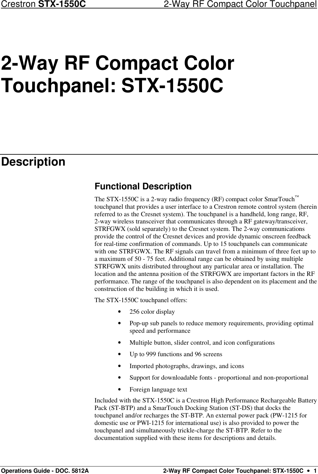 Crestron STX-1550C 2-Way RF Compact Color Touchpanel Operations Guide - DOC. 5812A 2-Way RF Compact Color Touchpanel: STX-1550C  ••  1 2-Way RF Compact Color Touchpanel: STX-1550C Description Functional Description The STX-1550C is a 2-way radio frequency (RF) compact color SmarTouch™ touchpanel that provides a user interface to a Crestron remote control system (herein referred to as the Cresnet system). The touchpanel is a handheld, long range, RF, 2-way wireless transceiver that communicates through a RF gateway/transceiver, STRFGWX (sold separately) to the Cresnet system. The 2-way communications provide the control of the Cresnet devices and provide dynamic onscreen feedback for real-time confirmation of commands. Up to 15 touchpanels can communicate with one STRFGWX. The RF signals can travel from a minimum of three feet up to a maximum of 50 - 75 feet. Additional range can be obtained by using multiple STRFGWX units distributed throughout any particular area or installation. The location and the antenna position of the STRFGWX are important factors in the RF performance. The range of the touchpanel is also dependent on its placement and the construction of the building in which it is used.  The STX-1550C touchpanel offers: • 256 color display • Pop-up sub panels to reduce memory requirements, providing optimal speed and performance • Multiple button, slider control, and icon configurations • Up to 999 functions and 96 screens • Imported photographs, drawings, and icons • Support for downloadable fonts - proportional and non-proportional • Foreign language text Included with the STX-1550C is a Crestron High Performance Rechargeable Battery Pack (ST-BTP) and a SmarTouch Docking Station (ST-DS) that docks the touchpanel and/or recharges the ST-BTP. An external power pack (PW-1215 for domestic use or PWI-1215 for international use) is also provided to power the touchpanel and simultaneously trickle-charge the ST-BTP. Refer to the documentation supplied with these items for descriptions and details. 