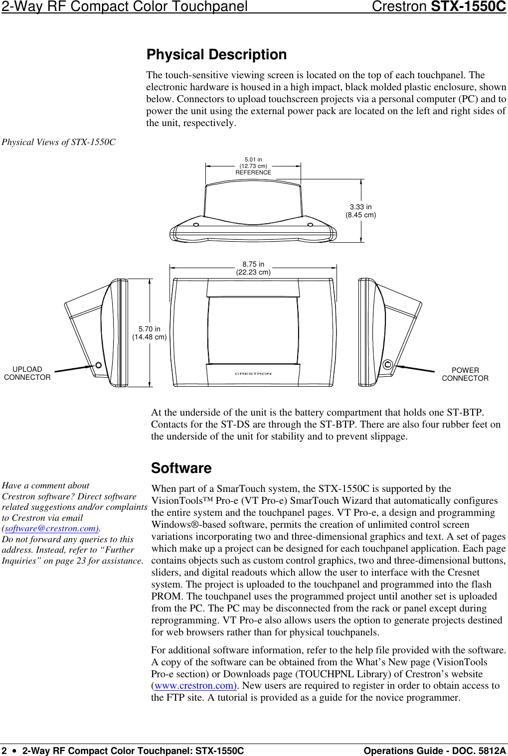 2-Way RF Compact Color Touchpanel Crestron STX-1550C 2  ••  2-Way RF Compact Color Touchpanel: STX-1550C Operations Guide - DOC. 5812A Physical Description The touch-sensitive viewing screen is located on the top of each touchpanel. The electronic hardware is housed in a high impact, black molded plastic enclosure, shown below. Connectors to upload touchscreen projects via a personal computer (PC) and to power the unit using the external power pack are located on the left and right sides of the unit, respectively.  Physical Views of STX-1550C 5.70 in(14.48 cm)CRESTRON8.75 in(22.23 cm)3.33 in(8.45 cm)5.01 in(12.73 cm)REFERENCEUPLOADCONNECTOR POWERCONNECTOR At the underside of the unit is the battery compartment that holds one ST-BTP. Contacts for the ST-DS are through the ST-BTP. There are also four rubber feet on the underside of the unit for stability and to prevent slippage.  Software Have a comment about  Crestron software? Direct software related suggestions and/or complaints to Crestron via email (software@crestron.com).  Do not forward any queries to this address. Instead, refer to “Further Inquiries” on page 23 for assistance.  When part of a SmarTouch system, the STX-1550C is supported by the VisionTools™ Pro-e (VT Pro-e) SmarTouch Wizard that automatically configures the entire system and the touchpanel pages. VT Pro-e, a design and programming Windows®-based software, permits the creation of unlimited control screen variations incorporating two and three-dimensional graphics and text. A set of pages which make up a project can be designed for each touchpanel application. Each page contains objects such as custom control graphics, two and three-dimensional buttons, sliders, and digital readouts which allow the user to interface with the Cresnet system. The project is uploaded to the touchpanel and programmed into the flash PROM. The touchpanel uses the programmed project until another set is uploaded from the PC. The PC may be disconnected from the rack or panel except during reprogramming. VT Pro-e also allows users the option to generate projects destined for web browsers rather than for physical touchpanels.  For additional software information, refer to the help file provided with the software. A copy of the software can be obtained from the What’s New page (VisionTools Pro-e section) or Downloads page (TOUCHPNL Library) of Crestron’s website (www.crestron.com). New users are required to register in order to obtain access to the FTP site. A tutorial is provided as a guide for the novice programmer.  