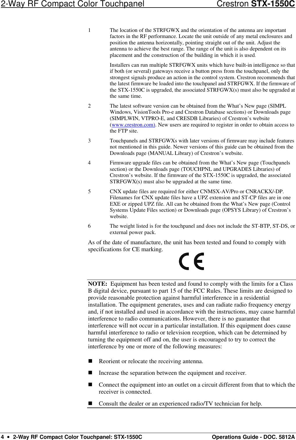 2-Way RF Compact Color Touchpanel Crestron STX-1550C 4  ••  2-Way RF Compact Color Touchpanel: STX-1550C Operations Guide - DOC. 5812A 1 The location of the STRFGWX and the orientation of the antenna are important factors in the RF performance. Locate the unit outside of any metal enclosures and position the antenna horizontally, pointing straight out of the unit. Adjust the antenna to achieve the best range. The range of the unit is also dependent on its placement and the construction of the building in which it is used.  Installers can run multiple STRFGWX units which have built-in intelligence so that if both (or several) gateways receive a button press from the touchpanel, only the strongest signals produce an action in the control system. Crestron recommends that the latest firmware be loaded into the touchpanel and STRFGWX. If the firmware of the STX-1550C is upgraded, the associated STRFGWX(s) must also be upgraded at the same time. 2 The latest software version can be obtained from the What’s New page (SIMPL Windows, VisionTools Pro-e and Crestron Database sections) or Downloads page (SIMPLWIN, VTPRO-E, and CRESDB Libraries) of Crestron’s website (www.crestron.com). New users are required to register in order to obtain access to the FTP site.  3 Touchpanels and STRFGWXs with later versions of firmware may include features not mentioned in this guide. Newer versions of this guide can be obtained from the Downloads page (MANUAL Library) of Crestron’s website.  4 Firmware upgrade files can be obtained from the What’s New page (Touchpanels section) or the Downloads page (TOUCHPNL and UPGRADES Libraries) of Crestron’s website. If the firmware of the STX-1550C is upgraded, the associated STRFGWX(s) must also be upgraded at the same time. 5 CNX update files are required for either CNMSX-AV/Pro or CNRACKX/-DP. Filenames for CNX update files have a UPZ extension and ST-CP files are in one EXE or zipped UPZ file. All can be obtained from the What’s New page (Control Systems Update Files section) or Downloads page (OPSYS Library) of Crestron’s website. 6 The weight listed is for the touchpanel and does not include the ST-BTP, ST-DS, or external power pack. As of the date of manufacture, the unit has been tested and found to comply with specifications for CE marking.  NOTE:  Equipment has been tested and found to comply with the limits for a Class B digital device, pursuant to part 15 of the FCC Rules. These limits are designed to provide reasonable protection against harmful interference in a residential installation. The equipment generates, uses and can radiate radio frequency energy and, if not installed and used in accordance with the instructions, may cause harmful interference to radio communications. However, there is no guarantee that interference will not occur in a particular installation. If this equipment does cause harmful interference to radio or television reception, which can be determined by turning the equipment off and on, the user is encouraged to try to correct the interference by one or more of the following measures: n Reorient or relocate the receiving antenna. n Increase the separation between the equipment and receiver.  n Connect the equipment into an outlet on a circuit different from that to which the receiver is connected.  n Consult the dealer or an experienced radio/TV technician for help.  
