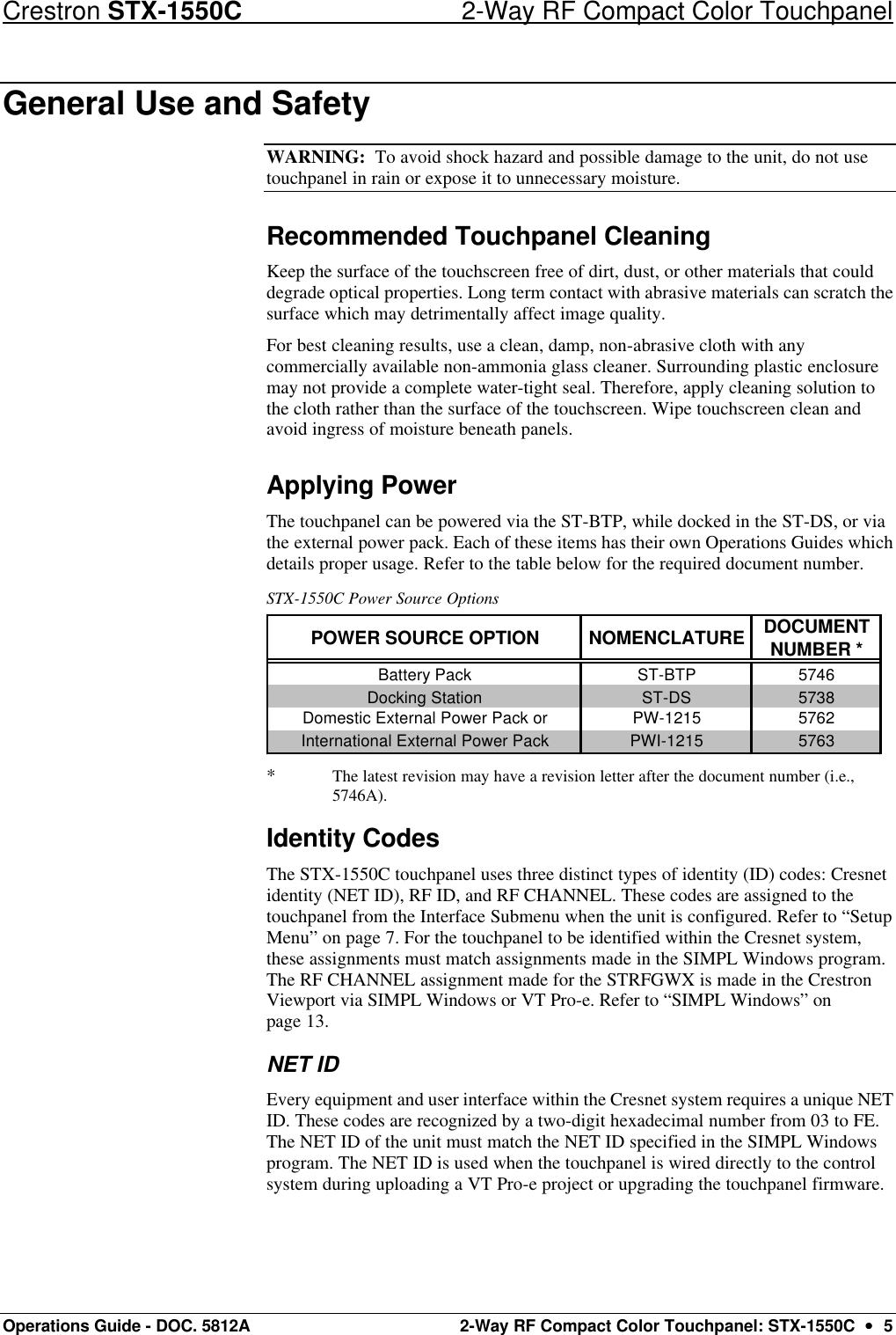 Crestron STX-1550C 2-Way RF Compact Color Touchpanel Operations Guide - DOC. 5812A 2-Way RF Compact Color Touchpanel: STX-1550C  ••  5 General Use and Safety  WARNING:  To avoid shock hazard and possible damage to the unit, do not use touchpanel in rain or expose it to unnecessary moisture.  Recommended Touchpanel Cleaning Keep the surface of the touchscreen free of dirt, dust, or other materials that could degrade optical properties. Long term contact with abrasive materials can scratch the surface which may detrimentally affect image quality. For best cleaning results, use a clean, damp, non-abrasive cloth with any commercially available non-ammonia glass cleaner. Surrounding plastic enclosure may not provide a complete water-tight seal. Therefore, apply cleaning solution to the cloth rather than the surface of the touchscreen. Wipe touchscreen clean and avoid ingress of moisture beneath panels.  Applying Power The touchpanel can be powered via the ST-BTP, while docked in the ST-DS, or via the external power pack. Each of these items has their own Operations Guides which details proper usage. Refer to the table below for the required document number.  STX-1550C Power Source Options POWER SOURCE OPTION NOMENCLATURE DOCUMENT NUMBER *Battery Pack ST-BTP 5746Docking Station ST-DS 5738Domestic External Power Pack or PW-1215 5762International External Power Pack PWI-1215 5763  * The latest revision may have a revision letter after the document number (i.e., 5746A). Identity Codes The STX-1550C touchpanel uses three distinct types of identity (ID) codes: Cresnet identity (NET ID), RF ID, and RF CHANNEL. These codes are assigned to the touchpanel from the Interface Submenu when the unit is configured. Refer to “Setup Menu” on page 7. For the touchpanel to be identified within the Cresnet system, these assignments must match assignments made in the SIMPL Windows program. The RF CHANNEL assignment made for the STRFGWX is made in the Crestron Viewport via SIMPL Windows or VT Pro-e. Refer to “SIMPL Windows” on page 13.  NET ID Every equipment and user interface within the Cresnet system requires a unique NET ID. These codes are recognized by a two-digit hexadecimal number from 03 to FE. The NET ID of the unit must match the NET ID specified in the SIMPL Windows program. The NET ID is used when the touchpanel is wired directly to the control system during uploading a VT Pro-e project or upgrading the touchpanel firmware.  