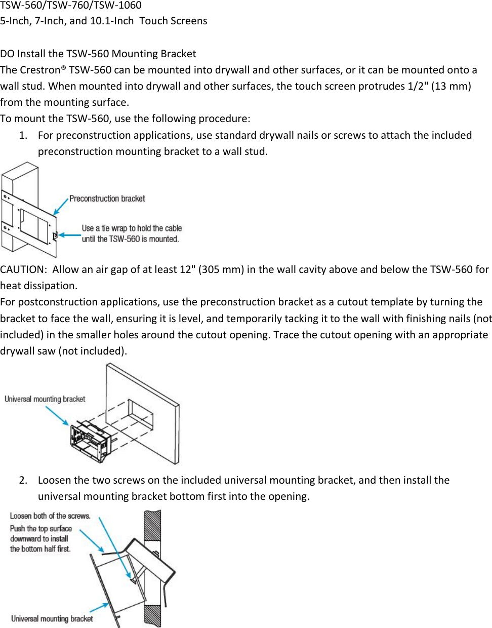 TSW-560/TSW-760/TSW-1060 5-Inch, 7-Inch, and 10.1-Inch  Touch Screens  DO Install the TSW-560 Mounting Bracket The Crestron® TSW-560 can be mounted into drywall and other surfaces, or it can be mounted onto a wall stud. When mounted into drywall and other surfaces, the touch screen protrudes 1/2&quot; (13 mm) from the mounting surface. To mount the TSW-560, use the following procedure: 1. For preconstruction applications, use standard drywall nails or screws to attach the included preconstruction mounting bracket to a wall stud.  CAUTION:  Allow an air gap of at least 12&quot; (305 mm) in the wall cavity above and below the TSW-560 for heat dissipation. For postconstruction applications, use the preconstruction bracket as a cutout template by turning the bracket to face the wall, ensuring it is level, and temporarily tacking it to the wall with finishing nails (not included) in the smaller holes around the cutout opening. Trace the cutout opening with an appropriate drywall saw (not included).  2. Loosen the two screws on the included universal mounting bracket, and then install the universal mounting bracket bottom first into the opening.  